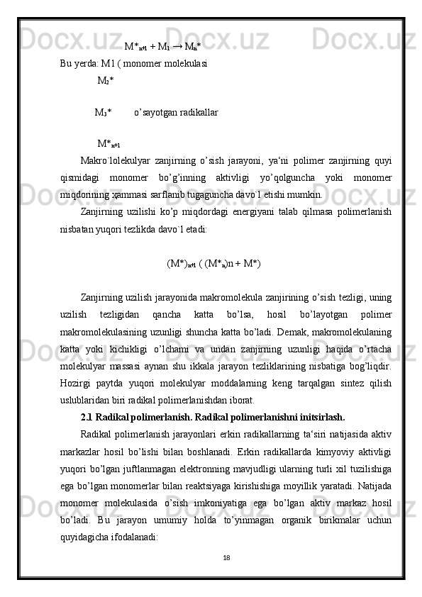 M*
n+1  + M
1  → M
n *
Bu yerda: M1 ( monomer molekulasi   
               M
2 *
         
              M
3 *         o’sayotgan radikallar
                                
               M*
n+1  
Makro`lolekulyar   zanjirning   o’sish   jarayoni,   ya‘ni   polimer   zanjirning   quyi
qismidagi   monomer   bo’g’inning   aktivligi   yo’qolguncha   yoki   monomer
miqdorining  ҳ ammasi sarflanib tugaguncha davo`l etishi mumkin.
Zanjirning   uzilishi   ko’p   miqdordagi   energiyani   talab   qilmasa   polimerlanish
nisbatan yuqori tezlikda davo`l etadi:
                                   (M*)
n+1  ( (M*
n )n + M*)
Zanjirning uzilish jarayonida makromolekula zanjirining o’sish tezligi, uning
uzilish   tezligidan   qancha   katta   bo’lsa,   hosil   bo’layotgan   polimer
makromolekulasining uzunligi shuncha katta bo’ladi. Demak, makromolekulaning
katta   yoki   kichikligi   o’lchami   va   undan   zanjirning   uzunligi   haqida   o’rtacha
molekulyar   massasi   aynan   shu   ikkala   jarayon   tezliklarining   nisbatiga   bog’liqdir.
Hozirgi   paytda   yuqori   molekulyar   moddalarning   keng   tarqalgan   sintez   qilish
uslublaridan biri radikal polimerlanishdan iborat.
2.1 Radikal polimerlanish. Radikal polimerlanishni initsirlash.
Radikal   polimerlanish   jarayonlari   erkin   radikallarning   ta‘siri   natijasida   aktiv
markazlar   hosil   bo’lishi   bilan   boshlanadi.   Erkin   radikallarda   kimyoviy   aktivligi
yuqori  bo’lgan  juftlanmagan   elektronning  mavjudligi  ularning  turli  xil   tuzilishiga
ega bo’lgan monomerlar bilan reaktsiyaga kirishishiga moyillik yaratadi. Natijada
monomer   molekulasida   o’sish   imkoniyatiga   ega   bo’lgan   aktiv   markaz   hosil
bo’ladi.   Bu   jarayon   umumiy   holda   to’yinmagan   organik   birikmalar   uchun
quyidagicha ifodalanadi:
18