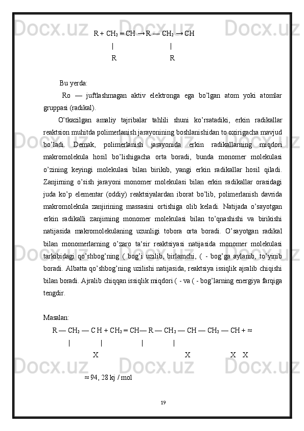                     R + CH
2  = CH → R — CH
2  → CH
                              |                                | 
                              R                              R
 Bu yerda:
  Ro   —   juftlashmagan   aktiv   elektronga   ega   bo’lgan   atom   yoki   atomlar
gruppasi (radikal).
O’tkazilgan   amaliy   tajribalar   tahlili   shuni   ko’rsatadiki,   erkin   radikallar
reaktsion muhitda polimerlanish jarayonining boshlanishidan to oxirigacha mavjud
bo’ladi.   Demak,   polimerlanish   jarayonida   erkin   radikallarning   miqdori
makromolekula   hosil   bo’lishigacha   orta   boradi,   bunda   monomer   molekulasi
o’zining   keyingi   molekulasi   bilan   birikib,   yangi   erkin   radikallar   hosil   qiladi.
Zanjirning   o’sish   jarayoni   monomer   molekulasi   bilan   erkin   radikallar   orasidagi
juda   ko’p   elementar   (oddiy)   reaktsiyalardan   iborat   bo’lib,   polimerlanish   davrida
makromolekula   zanjirining   massasini   ortishiga   olib   keladi.   Natijada   o’sayotgan
erkin   radikalli   zanjirning   monomer   molekulasi   bilan   to’qnashishi   va   birikishi
natijasida   makromolekulaning   uzunligi   tobora   orta   boradi.   O’sayotgan   radikal
bilan   monomerlarning   o’zaro   ta‘sir   reaktsiyasi   natijasida   monomer   molekulasi
tarkibidagi   qo’shbog’ning   (   bog’i   uzilib,   birlamchi,   (   -   bog’ga   aylanib,   to’yinib
boradi. Albatta qo’shbog’ning uzilishi natijasida, reaktsiya issiqlik ajralib chiqishi
bilan boradi. Ajralib chiqqan issiqlik miqdori ( - va ( - bog’larning energiya farqiga
tengdir.
Masalan:
     R — CH
2  — C H + CH
2  = CH— R — CH
2  — CH — CH
2  — CH + ≈
              |                 |                      |                 |                                          
   X X  X X
              
                        ≈ 94, 28 kj / mol
19 