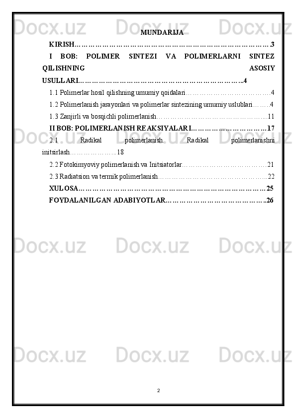 MUNDARIJA
KIRISH………………………………………………………………………….3
I   BOB:   POLIMER   SINTEZI   VA   POLIMERLARNI   SINTEZ
QILISHNING   ASOSIY
USULLARI……………………………………………………………...4
1.1 Polimerlar hosil qilishning umumiy qoidalari……………………………….4
1.2 Polimerlanish jarayonlari va polimerlar sintezining umumiy uslublari……..4
1.3 Zanjirli va bosqichli polimerlanish………………………………………....11
II BOB: POLIMERLANISH REAKSIYALARI……………………………17
2.1   Radikal   polimerlanish.   Radikal   polimerlanishni
initsirlash………………...18
2.2 Fotokimyoviy polimerlanish va Initsiatorlar……………………………….21
2.3 Radiatsion va termik polimerlanish………………………………………...22
XULOSA………………………………………………………………………25
FOYDALANILGAN ADABIYOTLAR……………………………………..26
2