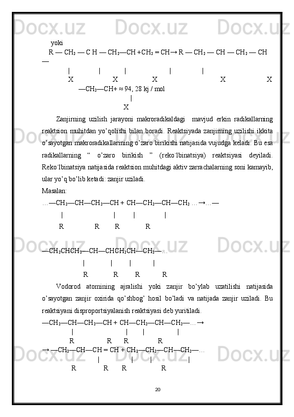  yoki
R — CH
2  — C H — CH
2 —CH +CH
2  = CH→ R — CH
2  — CH — CH
2  — CH 
— 
           |                 |              |                         |                  |                        
            X                       X                    X                         X                        X
                 — CH
2 —CH+ ≈ 94, 28 kj / mol
|
                                       X
Zanjirning   uzilish   jarayoni   makroradikaldagi     mavjud   erkin   radikallarning
reaktsion   muhitdan   yo’qolishi   bilan   boradi.   Reaktsiyada   zanjirning   uzilishi   ikkita
o’sayotgan makroradikallarining o’zaro birikishi natijasida vujudga keladi. Bu esa
radikallarning   “   o’zaro   birikish   ”   (reko`lbinatsiya)   reaktsiyasi   deyiladi.
Reko`lbinatsiya natijasida reaktsion muhitdagi aktiv zarrachalarning soni kamayib,
ular yo’q bo’lib ketadi: zanjir uziladi.
Masalan:
…—CH
2 —CH—CH
2 —CH + CH—CH
2 —CH—CH
2  …→…—
           | | | |
          R                  R         R               R   
—CH
2 CHCH
2 —CH—CHCH
2 CH—CH
2 —…
| | |             |
       R            R          R             R
Vodorod   atomining   ajralishi   yoki   zanjir   bo’ylab   uzatilishi   natijasida
o’sayotgan   zanjir   oxirida   qo’shbog’   hosil   bo’ladi   va   natijada   zanjir   uziladi.   Bu
reaktsiyani disproportsiyalanish reaktsiyasi deb yuritiladi.
—CH
2 —CH—CH
2 —CH + CH—CH
2 —CH—CH
2 —…→
                 | | | |
                R                   R       R                 R 
→ —CH
2 —CH—CH = CH + CH
2 —CH
2 —CH—CH
2 —… 
| | | |
                  R                R        R                    R  
20 