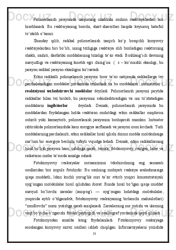 Polimerlanish   jarayonida   zanjirning   uzatilishi   muhim   reaktsiyalardan   biri
hisoblanadi.   Bu   reaktsiyaning   borishi,   shart-sharoitlari   haqida   keyinroq   batafsil
to’xtalib o’tamiz.
Shunday   qilib,   radikal   polimerlanish   zanjirli   ko’p   bosqichli   kimyoviy
reaktsiyalardan   biri   bo’lib,   uning   tezligiga   reaktsiya   olib   boriladigan   reaktorning
shakli, muhiti, dastlabki moddalarning tozaligi ta‘sir etadi. Boshlang’ich davrning
mavjudligi   va   reaktsiyaning   kinetik   egri   chizig’ini     (     s   –   ko’rinishli   ekanligi,  bu
jarayon radikal jarayon ekanligini ko’rsatadi.
Erkin   radikalli   polimerlanish   jarayoni   biror   ta‘sir   natijasida   radikallarga   tez
parchalanadigan   moddalar   yordamida   tezlashadi   va   bu   moddalarni     initsiatorlar   (
reaktsiyani   tezlashtiruvchi   moddalar   deyiladi.   Polimerlanish   jarayoni   paytida
radikallar   bilan   tez   birikib,   bu   jarayonni   sekinlashtiradigan   va   uni   to’xtatadigan
moddalarni   ingibitorlar       deyiladi.   Demak,   polimerlanish   jarayonida   bu
moddalardan   foydalangan   holda   reaktsion   muhitdagi   erkin   radikallar   miqdorini
oshirib   yoki   kamaytirib,   polimerlanish   jarayonini   boshqarish   mumkin.   Initsiator
ishtirokida polimerlanishda kam energiya sarflanadi va jarayon oson kechadi. Turli
moddalarning parchalanib, erkin radikallar hosil qilishi doimo modda molekulasiga
ma‘lum  bir  energiya berilishi  tufayli  vujudga keladi. Demak,  erkin radikallarning
hosil bo’lish jarayoni ham, uslubiga qarab, termik, fotokimyoviy, rentgen, lazer va
radiatsion nurlar ta‘sirida amalga oshadi.
Fotokimyoviy   reaksiyalar   mexanizmini   tekshirishning   eng   samarali
usullaridan   biri   impuls   fotolizdir.   Bu   usulning   mohiyati   reaksiya   aralashmasiga
qisqa   muddatli,   lekin   kuchli   yorug lik   nuri   ta sir   ettirib   yuqori   konsentratsiyaliʻ ʼ
uyg ongan   molekulalar   hosil   qilishdan   iborat.   Bunda   hosil   bo lgan   qisqa   muddat	
ʻ ʻ
mavjud   bo luvchi   zarralar   (aniqrog i   —   uyg ongan   holatdagi   molekulalar,	
ʻ ʻ ʻ
yuqorida   aytib   o tilganidek,   fotokimyoviy   reaksiyaning   birlamchi   mahsulotlari)	
ʻ
"zondlovchi" nurni yutishga qarab aniqlanadi. Zarralarning nur yutishi va ularning
vaqt bo yicha o zgarishi fotoko paytirgich va ossillograf yordamida qayd qilinadi.	
ʻ ʻ ʻ
Fotokimyodan   amalda   keng   foydalaniladi.   Fotokimyoviy   reaksiyaga
asoslangan   kimyoviy   sintez   usullari   ishlab   chiqilgan.   Informatsiyalarni   yozishda
21 