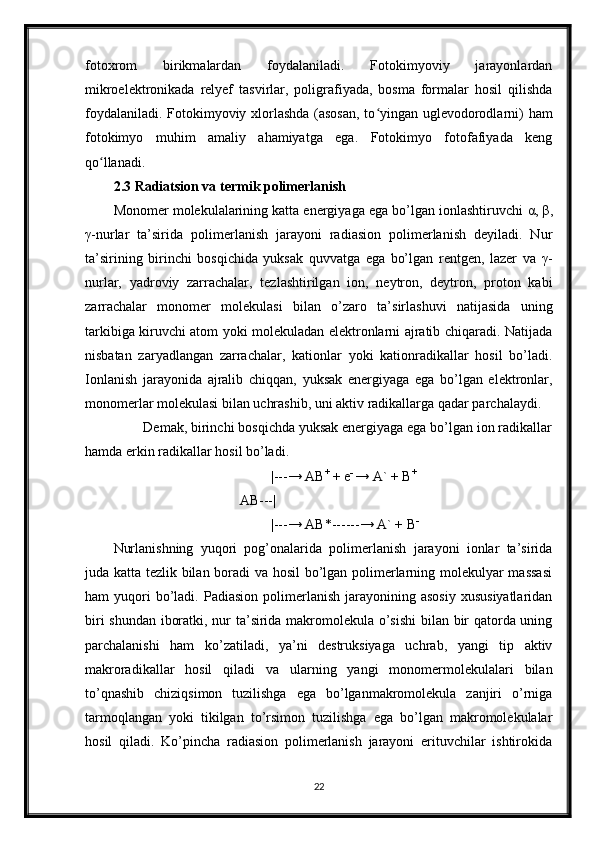 fotoxrom   birikmalardan   foydalaniladi.   Fotokimyoviy   jarayonlardan
mikroelektronikada   relyef   tasvirlar,   poligrafiyada,   bosma   formalar   hosil   qilishda
foydalaniladi. Fotokimyoviy xlorlashda (asosan, to yingan uglevodorodlarni) hamʻ
fotokimyo   muhim   amaliy   ahamiyatga   ega.   Fotokimyo   fotofafiyada   keng
qo llanadi.	
ʻ
2.3 Radiatsion va termik polimerlanish
Monomer molekulalarining katta energiyaga ega bo’lgan ionlashtiruvchi  α ,  β ,
γ -nurlar   ta’sirida   polimerlanish   jarayoni   radiasion   polimerlanish   deyiladi.   Nur
ta’sirining   birinchi   bosqichida   yuksak   quvvatga   ega   bo’lgan   rentgen,   lazer   va   γ -
nurlar,   yadroviy   zarrachalar,   tezlashtirilgan   ion,   neytron,   deytron,   proton   kabi
zarrachalar   monomer   molekulasi   bilan   o’zaro   ta’sirlashuvi   natijasida   uning
tarkibiga kiruvchi atom yoki molekuladan elektronlarni ajratib chiqaradi. Natijada
nisbatan   zaryadlangan   zarrachalar,   kationlar   yoki   kationradikallar   hosil   bo’ladi.
Ionlanish   jarayonida   ajralib   chiqqan,   yuksak   energiyaga   ega   bo’lgan   elektronlar,
monomerlar molekulasi bilan uchrashib, uni aktiv radikallarga qadar parchalaydi.
        Demak, birinchi bosqichda yuksak energiyaga ega bo’lgan ion radikallar
hamda erkin radikallar hosil bo’ladi. 
                                              |---→ AB +
 + e -  
→ A` + B +
                                    AB--- |          
                                              |---→ AB*------→ A` + B -
Nurlanishning   yuqori   pog’onalarida   polimerlanish   jarayoni   ionlar   ta’sirida
juda katta tezlik bilan boradi va hosil bo’lgan polimerlarning molekulyar massasi
ham   yuqori  bo’ladi.  Padiasion  polimerlanish  jarayonining  asosiy  xususiyatlaridan
biri shundan iboratki, nur ta’sirida makromolekula o’sishi  bilan bir qatorda uning
parchalanishi   ham   ko’zatiladi,   ya’ni   destruksiyaga   uchrab,   yangi   tip   aktiv
makroradikallar   hosil   qiladi   va   ularning   yangi   monomermolekulalari   bilan
to’qnashib   chiziqsimon   tuzilishga   ega   bo’lganmakromolekula   zanjiri   o’rniga
tarmoqlangan   yoki   tikilgan   to’rsimon   tuzilishga   ega   bo’lgan   makromolekulalar
hosil   qiladi.   Ko’pincha   radiasion   polimerlanish   jarayoni   erituvchilar   ishtirokida
22 