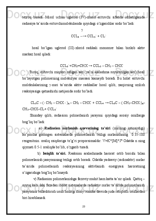 tezroq   boradi.   Misol   uchun   uglerod   (IV)-xlorid   erituvchi   sifatida   ishlatilganida
radiasiya ta’sirida erituvchimolekulasida quyidagi o’zgarishlar sodir bo’ladi:
                                                         γ  
                                             CCL
4  --→ CCL
3 ` + CL` 
 
  hosil   bo’lgan   uglerod   (III)-xlorid   radikali   monomer   bilan   birikib   aktiv
markaz hosil qiladi:
                     
                                  CCL
3 `+CH
2 =CHX → CCL
3  – CH
2  – CHX`
Biroq, erituvchi miqdori oshgan sari (ya’ni aralashma suyultirilgan sari) hosil
bo’layotgan   polimerning   molekulyar   massasi   kamayib   boradi.   Bu   holat   erituvchi
molekulalarining   γ -nuri   ta’sirida   aktiv   radikallar   hosil   qilib,   zanjirning   uzilish
reaksiyasiga qatnashishi natijasida sodir bo’ladi.
 
 CL
3 C – (- CH
2  – CHX - )
n  – CH
2  – CHX` + CCL
4   → CL
3 C – (-CH
2 –CHX-)
n –
CH
2 –CHX–CL+ CCL
3 `
Shunday   qilib,   radiasion   polmerlanish   jarayoni   quyidagi   asosiy   omillarga
bog’liq bo’ladi:
        a)   Radiasion   nurlanish   quvvatining   ta’siri   (nurning   intinsivligi)
ko’pincha   gomogen   sistemalarda   polimerlanish   tezligi   nurlanishning     0.35-100
rengen/min. oraliq miqdoriga to’g’ri proporsionaldir. V=K*[M]*J n
  Odatda n ning
qiymati 0.5-1 oraliqda bo’lib, o’zgarib turadi.
        b)   Issiqlik   ta’siri.   Reaksion   aralashmada   harorat   ortib   borishi   bilan
polimerlanish jarayonining tezligi ortib boradi. Odatda yadraviy (radioaktiv) nurlar
ta’sirida   polimerlanish   reaksiyasining   aktivlanish   energiyasi   haroratning
o’zgarishiga bog’liq bo’lmaydi. 
    v) Radiasion polimerlanishga fazoviy muhit ham katta ta’sir qiladi. Qattiq –
suyuq kabi ikki fazadan iborat sistemalarda radiaktiv nurlar ta’sirida polimerlanish
jarayonini tezlashtirish usuli hozirgi ilmiy texnika davrida juda istiqbolli usullardan
biri hisoblanadi. 
23 