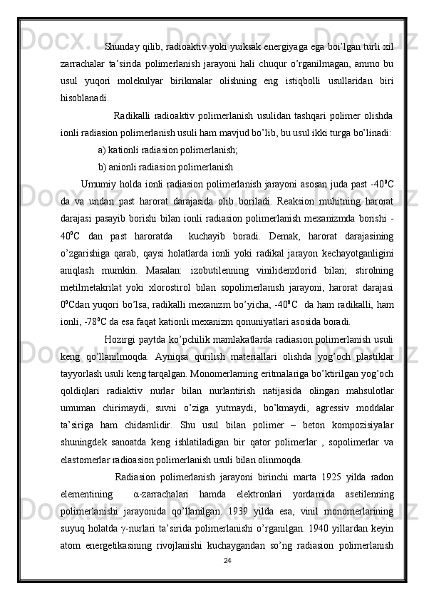          Shunday qilib, radioaktiv yoki yuiksak energiyaga ega boi’lgan turli xil
zarrachalar   ta’sirida   polimerlanish   jarayoni   hali   chuqur   o’rganilmagan,   ammo   bu
usul   yuqori   molekulyar   birikmalar   olishning   eng   istiqbolli   usullaridan   biri
hisoblanadi. 
                  Radikalli   radioaktiv   polimerlanish   usulidan   tashqari   polimer   olishda
ionli radiasion polimerlanish usuli ham mavjud bo’lib, bu usul ikki turga bo’linadi:
       a) kationli radiasion polimerlanish;
       b) anionli radiasion polimerlanish
Umumiy holda ionli radiasion polimerlanish jarayoni asosan  juda past -40 0
C
da   va   undan   past   harorat   darajasida   olib   boriladi.   Reaksion   muhitning   harorat
darajasi   pasayib   borishi   bilan   ionli   radiasion   polimerlanish   mexanizmda   borishi   -
40 0
C   dan   past   haroratda     kuchayib   boradi.   Demak,   harorat   darajasining
o’zgarishiga   qarab,   qaysi   holatlarda   ionli   yoki   radikal   jarayon   kechayotganligini
aniqlash   mumkin.   Masalan:   izobutilenning   vinilidenxlorid   bilan;   stirolning
metilmetakrilat   yoki   xlorostirol   bilan   sopolimerlanish   jarayoni,   harorat   darajasi
0 0
Cdan yuqori bo’lsa, radikalli mexanizm bo’yicha, -40 0
C   da ham radikalli, ham
ionli, -78 0
C da esa faqat kationli mexanizm qonuniyatlari asosida boradi.    
             Hozirgi paytda ko’pchilik mamlakatlarda radiasion polimerlanish usuli
keng   qo’llanilmoqda.   Ayniqsa   qurilish   materiallari   olishda   yog’och   plastiklar
tayyorlash usuli keng tarqalgan. Monomerlarning eritmalariga bo’ktirilgan yog’och
qoldiqlari   radiaktiv   nurlar   bilan   nurlantirish   natijasida   olingan   mahsulotlar
umuman   chirimaydi,   suvni   o’ziga   yutmaydi,   bo’kmaydi,   agressiv   moddalar
ta’siriga   ham   chidamlidir.   Shu   usul   bilan   polimer   –   beton   kompozisiyalar
shuningdek   sanoatda   keng   ishlatiladigan   bir   qator   polimerlar   ,   sopolimerlar   va
elastomerlar radioasion polimerlanish usuli bilan olinmoqda.
              Radiasion   polimerlanish   jarayoni   birinchi   marta   1925   yilda   radon
elementining     α -zarrachalari   hamda   elektronlari   yordamida   asetilenning
polimerlanishi   jarayonida   qo’llanilgan.   1939   yilda   esa,   vinil   monomerlarining
suyuq   holatda   γ -nurlari   ta’sirida   polimerlanishi   o’rganilgan.   1940   yillardan   keyin
atom   energetikasining   rivojlanishi   kuchaygandan   so’ng   radiasion   polimerlanish
24 