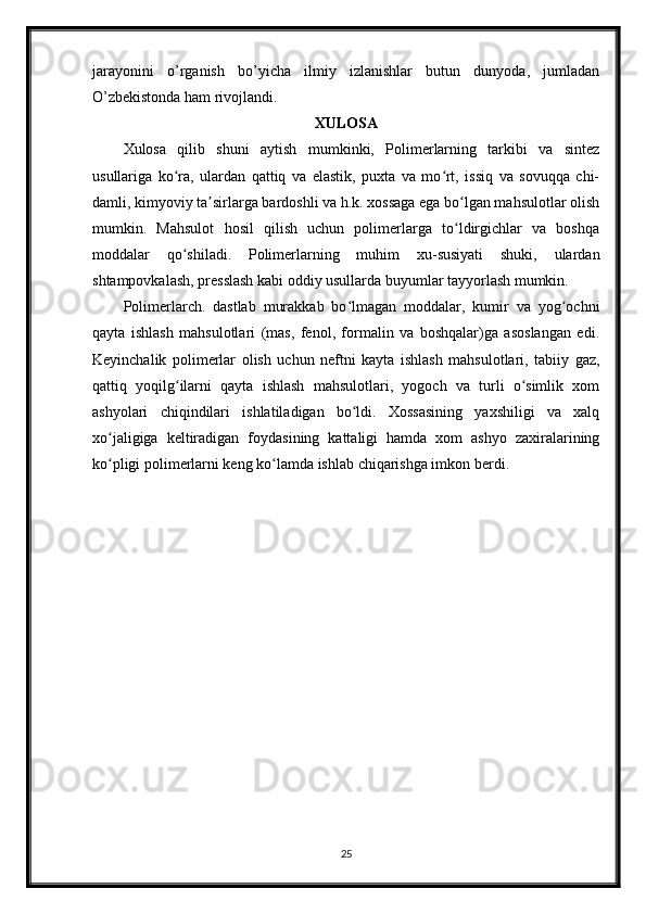 jarayonini   o’rganish   bo’yicha   ilmiy   izlanishlar   butun   dunyoda,   jumladan
O’zbekistonda ham rivojlandi. 
XULOSA
Xulosa   qilib   shuni   aytish   mumkinki,   Polimerlarning   tarkibi   va   sintez
usullariga   ko ra,   ulardan   qattiq   va   elastik,   puxta   va   mo rt,   issiq   va   sovuqqa   chi-ʻ ʻ
damli, kimyoviy ta sirlarga bardoshli va h.k. xossaga ega bo lgan mahsulotlar olish	
ʼ ʻ
mumkin.   Mahsulot   hosil   qilish   uchun   polimerlarga   to ldirgichlar   va   boshqa	
ʻ
moddalar   qo shiladi.   Polimerlarning   muhim   xu-susiyati   shuki,   ulardan	
ʻ
shtampovkalash, presslash kabi oddiy usullarda buyumlar tayyorlash mumkin.
Polimerlarch.   dastlab   murakkab   bo lmagan   moddalar,   kumir   va   yog ochni	
ʻ ʻ
qayta   ishlash   mahsulotlari   (mas,   fenol,   formalin   va   boshqalar)ga   asoslangan   edi.
Keyinchalik   polimerlar   olish   uchun   neftni   kayta   ishlash   mahsulotlari,   tabiiy   gaz,
qattiq   yoqilg ilarni   qayta   ishlash   mahsulotlari,   yogoch   va   turli   o simlik   xom	
ʻ ʻ
ashyolari   chiqindilari   ishlatiladigan   bo ldi.   Xossasining   yaxshiligi   va   xalq	
ʻ
xo jaligiga   keltiradigan   foydasining   kattaligi   hamda   xom   ashyo   zaxiralarining	
ʻ
ko pligi polimerlarni keng ko lamda ishlab chiqarishga imkon berdi.
ʻ ʻ
25 