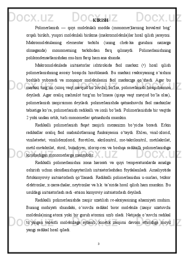 KIRISH
Polimerlanish   —   quyi   molekulali   modda   (monomer)larning   kovalent   bogʻ
orqali birikib, yuqori molekulali birikma (makromolekula)lar hosil qilish jarayoni.
Makromolekulaning   elementar   tarkibi   (uning   chek-ka   guruhini   nazarga
olmaganda)   monomerning   tarkibidan   farq   qilmaydi.   Polimerlanishning
polikondensatlanishdan mu-him farqi ham ana shunda.
Makromolekulada   initsiatorlar   ishtirokida   faol   markaz   (•)   hosil   qilish
polimerlanishning   asosiy   bosqichi   hisoblanadi.   Bu   markaz   reaksiyaning   o sishini	
ʻ
boshlab   yuboradi   va   monomer   molekulasini   faol   markazga   qo shadi.   Agar   bu	
ʻ
markaz turg un (uzoq vaqt mavjud bo luvchi) bo lsa, polimerlanish bosqichsimon	
ʻ ʻ ʻ
deyiladi.   Agar   oraliq   mahsulot   turg un   bo lmasa   (qisqa   vaqt   mavjud   bo la   olsa),	
ʻ ʻ ʻ
polimerlanish   zanjirsimon   deyiladi.   polimerlanishda   qatnashuvchi   faol   markazlar
tabiatiga ko ra, polimerlanish radikalli va ionli bo ladi. Polimerlanishda bir vaqtda	
ʻ ʻ
2 yoki undan ortik, turli monomerlar qatnashishi mumkin.
Radikalli   polimerlanish   faqat   zanjirli   mexanizm   bo yicha   boradi.   Erkin	
ʻ
radikallar   oraliq   faol   mahsulotlarning   funksiyasini   o taydi.   Etilen,   vinil-xlorid,	
ʻ
vinilatsetat,   vinilidenxlorid,   ftoretilen,   akrilonitril,   me-takrilonitril,   metilakrilat,
metil-metakrilat, stirol, butadiyen, xlorop-ren va boshqa  radikalli  polimerlanishga
kirishadigan monomerlarga mansubdir.
Radikalli   polimerlanishni   xona   harorati   va   quyi   temperaturalarda   amalga
oshirish   uchun   oksidlanishqaytarilish   initsiatorlashdan   foydalaniladi.   Amaliyotida
fotokimyoviy   initsiatorlash   qo llanadi.   Radikalli   polimerlanishni   u-nurlari,   tezkor	
ʻ
elektronlar, x-zarrachalar, neytronlar va h.k. ta sirida hosil qilish ham mumkin. Bu	
ʼ
usuldagi initsiatorlash radi -atsion kimyoviy initsiatorlash deyiladi.
Radikalli   polimerlanishda   zanjir   uzatilish   re-aksiyasining   ahamiyati   muhim.
Buning   mohiyati   shundaki,   o suvchi   radikal   biror   molekula   (zanjir   uzatuvchi	
ʻ
molekula)ning atomi  yoki  bir guruh atomini  uzib oladi. Natijada o suvchi  radikal	
ʻ
to yingan   valentli   molekulaga   aylanib,   kinetik   zanjirni   davom   ettirishga   moyil	
ʻ
yangi radikal hosil qiladi.
3 