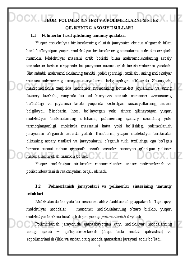 I BOB: POLIMER SINTEZI VA POLIMERLARNI SINTEZ
QILISHNING ASOSIY USULLARI
1.1 Polimerlar hosil qilishning umumiy qoidalari
Yuqori   molekulyar   birikmalarning   olinish   jarayonini   chuqur   o’rganish   bilan
hosil  bo’layotgan yuqori  molekulyar birikmalarning xossalarini  oldindan aniqlash
mumkin.   Molekulyar   massani   ortib   borishi   bilan   makromolekulaning   asosiy
xossalarini   keskin   o’zgarishi   bu   jarayonni   nazorat   qilib   borish   imkonini   yaratadi.
Shu sababli makromolekulaning tarkibi, polidispersligi, tuzilishi, uning molekulyar
massasi   polimerning   asosiy   xususiyatlarini     belgilaydigan   o`lillaridir.   Shunigdek,
makromolekula   zanjirida   monomer   zvenosining   ketma-ket   joylanishi   va   uning
fazoviy   tuzilishi,   zanjirida   bir   xil   kimyoviy   xossali   monomer   zvenosining
bo’lishligi   va   joylanish   tartibi   yuqorida   keltirilgan   xususiyatlarning   asosini
belgilaydi.   Binobarin,   hosil   bo’layotgan   yoki   sintez   qilinayotgan   yuqori
molekulyar   birikmalarning   o’lchami,   polimerning   qanday   uzunchoq   yoki
tarmoqlanganligi,   molekula   massasini   katta   yoki   bo’lishligi   polimerlanish
jarayonini   o’rganish   asosida   yotadi.   Binobarin,   yuqori   molekulyar   birikmalar
olishning   asosiy   usullari   va   jarayonlarini   o’rganib   turli   tuzilishga   ega   bo’lgan
hamma   sanoat   uchun   qimmatli   texnik   xossalar   namoyon   qiladigan   polimer
materiallarini olish mumkin bo’ladi.
Yuqori   molekulyar   birikmalar   monomerlardan   asosan   polimerlanish   va
polikondesatlanish reaktsiyalari orqali olinadi.
1.2 Polimerlanish   jarayonlari   va   polimerlar   sintezining   umumiy
uslublari
Molekulasida bir yoki bir necha xil aktiv funktsional gruppalari bo’lgan quyi
molekulyar   moddalar      monomer   molekulalarining   o’zaro   birikib,   yuqori
molekulyar birikma hosil qilish jarayoniga  polimerlanish  deyiladi.
Polimerlanish   jarayonida   qatnashayotgan   quyi   molekulyar   moddalarning
soniga   qarab      go`lopolimerlanish   (faqat   bitta   modda   qatnashsa)   va
sopolimerlanish (ikki va undan ortiq modda qatnashsa) jarayoni sodir bo’ladi.
4