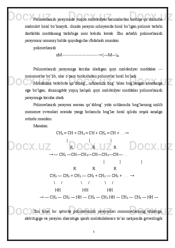 Polimerlanish jarayonida yuqori molekulyar birimalardan boshqa qo’shimcha
mahsulot hosil bo’lmaydi, chunki jarayon nihoyasida hosil bo’lgan polimer tarkibi
dastlabki   moddaning   tarkibiga   mos   kelishi   kerak.   Shu   sababli   polimerlanish
jarayonini umumiy holda quyidagicha ifodalash mumkin:
polimerlanish
nM--------------------------→ (—M—)
n
Polimerlanish   jarayoniga   kirisha   oladigan   quyi   molekulyar   moddalar   ---
monomerlar bo’lib, ular o’zaro birikishidan polimerlar hosil bo’ladi.
Molekulasi   tarkibida   qo’shbog’,   uchlamchi   bog’   bilan   bog’langan  atomlarga
ega   bo’lgan,   shuningdek   yopiq   halqali   quyi   molekulyar   moddalar   polimerlanish
jarayoniga kirisha oladi.
Polimerlanish   jarayoni   asosan   qo’shbog’   yoki   uchlamchi   bog’larning   uzilib
monomer   zvenolari   orasida   yangi   birlamchi   bog’lar   hosil   qilishi   orqali   amalga
oshishi mumkin.
Masalan:
CH
2  = CH + CH
2  = CH + CH
2  = CH + …→
|                     | |
                                        R                   R                  R
                   → — CH
2  —CH—CH
2 —CH—CH
2 —CH— …
                                           |            |                    |  
                                           R                R                  R
                    CH
2  — CH
2  + CH
2  — CH
2  + CH
2  — CH
2  + . . .  → 
                        \      /                  \      /               \      /     
                         NH                     NH                  NH
          → — CH
2  ― CH
2  ― NH ― CH
2  ― CH
2  NH ― CH
2  ― CH
2  ― NH ―
Shu   bilan   bir   qatorda   polimerlanish   jarayonlari   monomerlarning   tabiatiga,
aktivligiga va jarayon sharoitiga qarab molekulalararo ta‘sir natijasida geterologik
5 