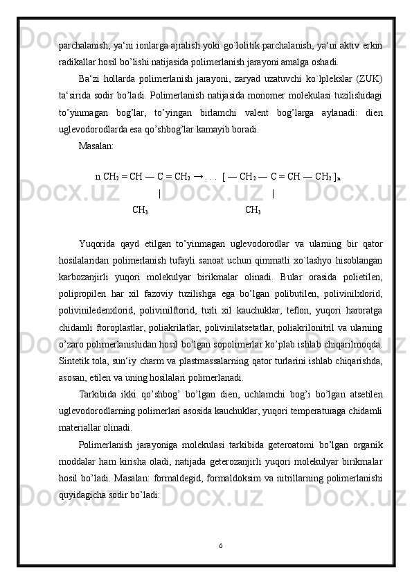 parchalanish, ya‘ni ionlarga ajralish yoki go`lolitik parchalanish, ya‘ni aktiv erkin
radikallar hosil bo’lishi natijasida polimerlanish jarayoni amalga oshadi.
Ba‘zi   hollarda   polimerlanish   jarayoni,   zaryad   uzatuvchi   ko`lplekslar   (ZUK)
ta‘sirida   sodir   bo’ladi.  Polimerlanish   natijasida   monomer  molekulasi   tuzilishidagi
to’yinmagan   bog’lar,   to’yingan   birlamchi   valent   bog’larga   aylanadi:   dien
uglevodorodlarda esa qo’shbog’lar kamayib boradi.
Masalan:
 
       n CH
2  = CH ― C = CH
2  → . . .  [ ― CH
2  ― C = CH ― CH
2  ]
n
                                 |                                              |
                      CH
3                                         CH
3
Yuqorida   qayd   etilgan   to’yinmagan   uglevodorodlar   va   ularning   bir   qator
hosilalaridan   polimerlanish   tufayli   sanoat   uchun   qimmatli   xo`lashyo   hisoblangan
karbozanjirli   yuqori   molekulyar   birikmalar   olinadi.   Bular   orasida   polietilen,
polipropilen   har   xil   fazoviy   tuzilishga   ega   bo’lgan   polibutilen,   polivinilxlorid,
poliviniledenxlorid,   polivinilftorid,   turli   xil   kauchuklar,   teflon,   yuqori   haroratga
chidamli ftoroplastlar, poliakrilatlar, polivinilatsetatlar, poliakrilonitril va ularning
o’zaro polimerlanishidan hosil bo’lgan sopolimerlar ko’plab ishlab chiqarilmoqda.
Sintetik tola, sun‘iy charm va plastmassalarning qator turlarini ishlab chiqarishda,
asosan, etilen va uning hosilalari polimerlanadi.
Tarkibida   ikki   qo’shbog’   bo’lgan   dien,   uchlamchi   bog’i   bo’lgan   atsetilen
uglevodorodlarning polimerlari asosida kauchuklar, yuqori temperaturaga chidamli
materiallar olinadi.
Polimerlanish   jarayoniga   molekulasi   tarkibida   geteroatomi   bo’lgan   organik
moddalar   ham   kirisha   oladi,   natijada   geterozanjirli   yuqori   molekulyar   birikmalar
hosil   bo’ladi.  Masalan:   formaldegid, formaldoksim  va  nitrillarning polimerlanishi
quyidagicha sodir bo’ladi:
6 