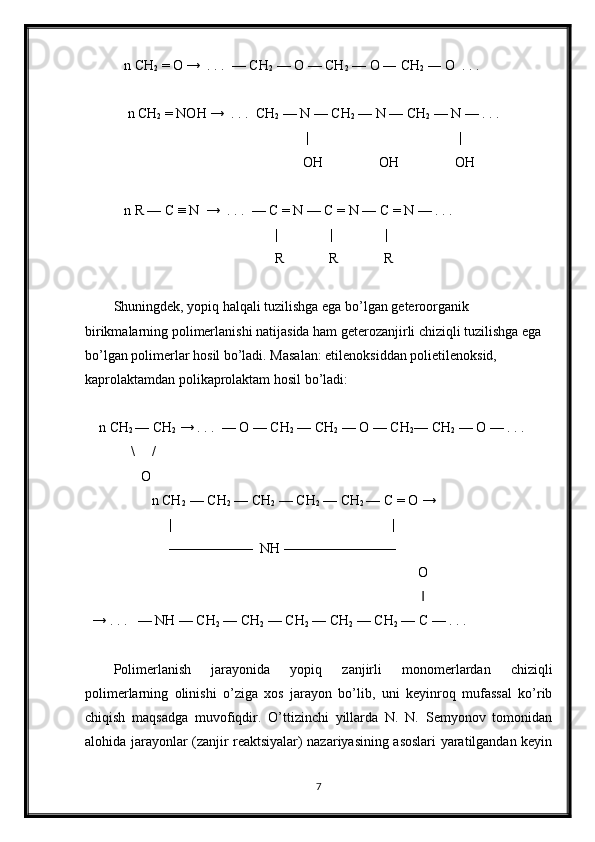    n CH
2  = O →  . . .  — CH
2  — O — CH
2  — O ― CH
2  ― O  . . . 
    n CH
2  = NOH →  . . .  CH
2  — N — CH
2  — N — CH
2  — N — . . . 
                                                       |                                           |
                                                      OH                OH                OH     
   n R — C ≡ N  →  . . .  — C = N — C = N — C = N — . . . 
                                              |               |               |
                                              R             R             R
Shuningdek, yopiq halqali tuzilishga ega bo’lgan geteroorganik 
birikmalarning polimerlanishi natijasida ham geterozanjirli chiziqli tuzilishga ega 
bo’lgan polimerlar hosil bo’ladi. Masalan: etilenoksiddan polietilenoksid, 
kaprolaktamdan polikaprolaktam hosil bo’ladi:
  n CH
2  — CH
2  → . . .  — O — CH
2  — CH
2  — O — CH
2 — CH
2  — O — . . . 
           \     /
              O
                 n CH
2   — CH
2  — CH
2  — CH
2  — CH
2  — C = O →
                      |                                                               |
                      ——————  NH ———————— 
                                                                                             O
                                                                                              ‖
→ . . .   — NH — CH
2  — CH
2  — CH
2  — CH
2  — CH
2  — C — . . . 
Polimerlanish   jarayonida   yopiq   zanjirli   monomerlardan   chiziqli
polimerlarning   olinishi   o’ziga   xos   jarayon   bo’lib,   uni   keyinroq   mufassal   ko’rib
chiqish   maqsadga   muvofiqdir.   O’ttizinchi   yillarda   N.   N.   Semyonov   tomonidan
alohida jarayonlar (zanjir reaktsiyalar) nazariyasining asoslari yaratilgandan keyin
7 