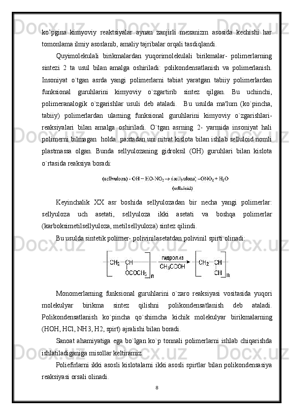 ko’pgina   kimyoviy   reaktsiyalar   aynan   zanjirli   mexanizm   asosida   kechishi   har
tomonlama ilmiy asoslanib, amaliy tajribalar orqali tasdiqlandi.
Quyimolekulali   birikmalardan   yuqorimolekulali   birikmalar-   polimerlarning
sintezi   2   ta   usul   bilan   amalga   oshiriladi:   polikondensatlanish   va   polimerlanish.
Insoniyat   o`tgan   asrda   yangi   polimerlarni   tabiat   yaratgan   tabiiy   polimerlardan
funksional   guruhlarini   kimyoviy   o`zgartirib   sintez   qilgan.   Bu   uchinchi,
polimeranalogik   o`zgarishlar   usuli   deb   ataladi.     Bu   usulda   ma'lum   (ko`pincha,
tabiiy)   polimerlardan   ularning   funksional   guruhlarini   kimyoviy   o`zgarishlari-
reaksiyalari   bilan   amalga   oshiriladi.   O`tgan   asrning   2-   yarmida   insoniyat   hali
polimerni bilmagan   holda   paxtadan uni nitrat kislota bilan ishlab selluloid nomli
plastmassa   olgan.   Bunda   sellyulozaning   gidroksil   (OH)   guruhlari   bilan   kislota
o`rtasida reaksiya boradi:
Keyinchalik   XX   asr   boshida   sellyulozadan   bir   necha   yangi   polimerlar:
sellyuloza   uch   asetati,   sellyuloza   ikki   asetati   va   boshqa   polimerlar
(karboksimetilsellyuloza, metilsellyuloza) sintez qilindi.
Bu usulda sintetik polimer- polivinilasetatdan polivinil spirti olinadi:
Monomerlarning   funksional   guruhlarini   o`zaro   reaksiyasi   vositasida   yuqori
molekulyar   birikma   sintez   qilishni   polikondensatlanish   deb   ataladi.
Polikondensatlanish   ko`pincha   qo`shimcha   kichik   molekulyar   birikmalarning
(НОН, НСl, NН3, Н2, spirt) ajralishi bilan boradi.
Sanoat ahamiyatiga ega bo`lgan ko`p tonnali  polimerlarni ishlab chiqarishda
ishlatiladiganiga misollar keltiramiz.
Poliefirlarni ikki asosli kislotalarni ikki asosli spirtlar bilan polikondensasiya
reaksiyasi orsali olinadi. 
8 