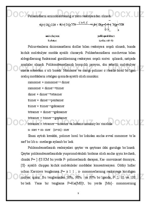 Poliamidlarni aminokislotaning o`zaro reaksiyasidan olinadi:  
Poliuretanlarni   diizosianatlarni   diollar   bilan   reaksiyasi   orqali   olinadi,   bunda
kichik   molekulyar   modda   ajralib   chimaydi.   Polikarbamidlarni   mochevina   bilan
aldegidlarning funksional   guruhlarining reaksiyasi   orqali   sintez   qilinadi,  natijada
smolalar   olinadi.   Polikondensatlanish   bosqichli   jarayon,   shu   sababli   molekulyar
massa   astasekin   o`sib   boradi.   Monomer   va  oxirgi   polimer   o`rtasida   hosil   bo`lgan
oraliq moddalarni istalgan qismida ajratib olish mumkin:
monomer + monomer→  dimer  
monomer + dimer →
trimer
dimer + dimer	
→ tetramer  
trimer + dimer
→ pentamer  
trimer + trimer
→ geksamer
tetramer + dimer →
geksamer
tetramer + trimer	
→ geptamer
tetramer + tetramer →
octamer va hokazo umumiy ko`rinishda
n- mer + m- mer   (n+m)- mer
Shuni   aytish   kerakki,   polimer   hosil   bo`lishidan   ancha   avval   monomer   to`la
sarf bo`lib n- merlarga aylanib bo`ladi.
Polikondensatlanish   reaksiyalari   qaytar   va   qaytmas   ikki   guruhga   bo`linadi.
Qaytar polikondensatlanishda yuqorimolekulali birikma olish ancha qiyin kechadi,
chunki P= ] /[S KM bu yerda P- polimerlanish darajasi, Км- muvozanat doimiysi,
[S]-   ajralib   chiqqan   kichik   molekulalar   moddalar   konsentrasiyasi.   Oddiy   hollar
uchun   Karozers   tenglamasi   P=   x   1   1   ;   x-   monomerlarning   reaksiyaga   kirishgan
molyar   qismi.   Bu   tenglamadan   50%,   90%     va   99%   bo`lganda,   P   2,   10   va   100
bo`ladi.   Yana   bir   tenglama   P=Км[М0]t,   bu   yerda   [Мо]-   monomerning
9 