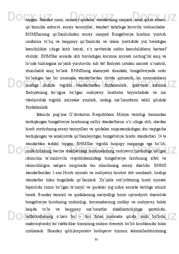 topgan. Standart nomi, umumiy qoidalar, standartning maqsadi, amal qilish sohasi,
qo’shimcha   axborot,   asosiy   tamoyillar,   standart   tarkibiga   kiruvchi   tushunchalar.
BHMSlarning   qo’llanilishidan   asosiy   maqsad   Buxgalteriya   hisobini   yuritish
usullarini   to’liq   va   haqqoniy   qo’llanilishi   va   ularni   yuritishda   yuz   beradigan
kamchiliklar   ichiga   kirib   borish,   o’z   navbatida   ushbu   kamchiliklarni   bartaraf
etishdir.   BHMSlar   asosida   olib   boriladigan   korxona   siyosati   nechog’lik   aniq   va
lo’nda   tuzilsagina   xo’jalik   yurutuvchi   sub’ekt   faoliyati   ustidan   nazorat   o’rnatish,
shunchalik   aniq   bo’ladi.   BHMSning   ahamiyati   shundaki,   buxgalteriyada   sodir
bo’ladigan   har   bir   muomala   standartlardan   chetda   qolmaydi,   bu   muomalalarni
hisobga   olishda   tegishli   standartlardan   foydalaniladi,   qolaversa   korxona
faoliyatining   ko’zgusi   bo’lgan   moliyaviy   hisobotni   tayyorlashda   va   uni
tekshirishda   tegishli   xulosalar   yoziladi,   undagi   ma’lumotlarni   tahlil   qilishda
foydalaniladi.
Ikkinchi   pog’ona   O’zbekiston   Respublikasi   Moliya   vazirligi   tomonidan
tasdiqlangan   buxgalteriya   hisobining   milliy   standartlarini   o’z   ichiga   olib,   ulardan
hisob yuritishning asosiy tamoyillari va qoidalari mujassamlashgan shu vaqtgacha
tasdiqlangan va amaliyotda qo’llanilayotgan buxgalteriya hisobi  standartlari 24 ta
standartdan   tashkil   topgan.   BHMSlar   tegishli   huquqiy   maqomga   ega   bo’lib,
mulkchilikning barcha shakllaridagi korxonalarning moliyaviy hisobotiga bo’lgan
ishonchni   ta’minlovchi   respublikamizdagi   buxgalteriya   hisobining   sifati   va
ishonchliligini   xalqaro   miqyosida   tan   olinishining   asosiy   shartidir.   BHMS
standartlaridan   1-son   Hisob   siyosati   va   moliyaviy   hisobot   deb   nomlanib,   boshqa
standartlar   bilan   birgalikda   qo’llaniladi.   Xo’jalik   sub’yektining   hisob   siyosati
bajarilishi   lozim   bo’lgan   ta’moyil   va   qoidalar   yig’indisi   asosida   tartibga   solinib
turadi.   Bunday   tamoyil   va   qoidalarning   mavjudligi   bozor   iqtisodiyoti   sharoitida
buxgalteriya   hisobining   muhimligi,   korxonalarning   mulkiy   va   moliyaviy   holati
haqida   to’la   va   haqqoniy   ma’lumotlar   shakllantirilishiga   qaratilishi,
tadbirkorlarning   o’zaro   bir   –   biri   bilan   muomala   qilishi   usuli   bo’lishi,
makroiqtisodiy ko’rsatkichlar tizimining muhim elementi bo’lib hisoblanishi bilan
izohlanadi.   Shunday   qilib,korporativ   boshqaruv   tizimini   takomillashtirishning
10 