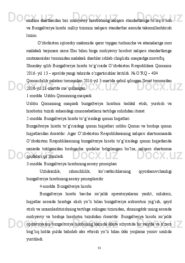 muhim  shartlaridan biri  moliyaviy hisobotning xalqaro standartlariga to’liq o’tish
va Buxgalteriya hisobi milliy tizimini xalqaro standartlar asosida takomillashtirish
lozim.  
O’zbekiston iqtisodiy makonida qaror topgan tushuncha va atamalariga mos
malakali   tarjimasi   zarur.Shu   bilan   birga   moliyaviy   hisobot   xalqaro   standartlariga
mutaxassislar tomonidan malakali sharhlar ishlab chiqilishi maqsadga muvofiq.
Shunday qilib Buxgalteriya hisobi  to’g’risida O’zbekiston  Respublikasi  Qonunini
2016- yil 13 – aprelda yangi tahrirda o’zgartirishlar kritildi. № O’RQ – 404
Qonunchilik palatasi tomonidan 2016-yil 3-martda qabul qilingan Senat tomonidan
2016-yil 31-martda ma’qullangan
1-modda. Ushbu Qonunning maqsadi
Ushbu   Qonunning   maqsadi   buxgalteriya   hisobini   tashkil   etish,   yuritish   va
hisobotni tuzish sohasidagi munosabatlarni tartibga solishdan iborat.
2-modda. Buxgalteriya hisobi to’g’risidagi qonun hujjatlari
Buxgalteriya   hisobi   to’g’risidagi   qonun   hujjatlari   ushbu   Qonun   va   boshqa   qonun
hujjatlaridan iboratdir. Agar  O’zbekiston Respublikasining  xalqaro shartnomasida
O’zbekiston   Respublikasining   buxgalteriya  hisobi   to’g’risidagi  qonun  hujjatlarida
nazarda   tutilganidan   boshqacha   qoidalar   belgilangan   bo’lsa,   xalqaro   shartnoma
qoidalari qo’llaniladi.
3-modda. Buxgalteriya hisobining asosiy prinsiplari
Uzluksizlik,   ishonchlilik,   ko’rsatkichlarning   qiyoslanuvchanligi
buxgalteriya hisobining asosiy prinsiplaridir.
4-modda. Buxgalteriya hisobi
Buxgalteriya   hisobi   barcha   xo’jalik   operatsiyalarini   yaxlit,   uzluksiz,
hujjatlar   asosida   hisobga   olish   yo’li   bilan   buxgalteriya   axborotini   yig’ish,   qayd
etish va umumlashtirishning tartibga solingan tizimidan, shuningdek uning asosida
moliyaviy   va   boshqa   hisobotni   tuzishdan   iboratdir.   Buxgalteriya   hisobi   xo’jalik
operatsiyasini buxgalteriya hisobining kamida ikkita schyotida bir vaqtda va o’zaro
bog’liq   holda   pulda   baholab   aks   ettirish   yo’li   bilan   ikki   yoqlama   yozuv   usulida
yuritiladi.
11 