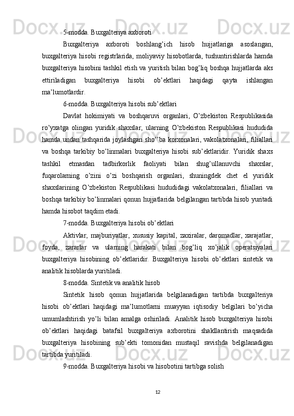 5-modda. Buxgalteriya axboroti
Buxgalteriya   axboroti   boshlang’ich   hisob   hujjatlariga   asoslangan,
buxgalteriya   hisobi   registrlarida,   moliyaviy   hisobotlarda,   tushuntirishlarda   hamda
buxgalteriya hisobini tashkil etish va yuritish bilan bog’liq boshqa hujjatlarda aks
ettiriladigan   buxgalteriya   hisobi   ob’ektlari   haqidagi   qayta   ishlangan
ma’lumotlardir.
6-modda. Buxgalteriya hisobi sub’ektlari
Davlat   hokimiyati   va   boshqaruvi   organlari,   O’zbekiston   Respublikasida
ro’yxatga   olingan   yuridik   shaxslar,   ularning   O’zbekiston   Respublikasi   hududida
hamda undan tashqarida joylashgan sho’’ba korxonalari, vakolatxonalari, filiallari
va   boshqa   tarkibiy   bo’linmalari   buxgalteriya   hisobi   sub’ektlaridir.   Yuridik   shaxs
tashkil   etmasdan   tadbirkorlik   faoliyati   bilan   shug’ullanuvchi   shaxslar,
fuqarolarning   o’zini   o’zi   boshqarish   organlari,   shuningdek   chet   el   yuridik
shaxslarining   O’zbekiston   Respublikasi   hududidagi   vakolatxonalari,   filiallari   va
boshqa tarkibiy bo’linmalari qonun hujjatlarida belgilangan tartibda hisob yuritadi
hamda hisobot taqdim etadi.
7-modda. Buxgalteriya hisobi ob’ektlari
Aktivlar,   majburiyatlar,   xususiy   kapital,   zaxiralar,   daromadlar,   xarajatlar,
foyda,   zararlar   va   ularning   harakati   bilan   bog’liq   xo’jalik   operatsiyalari
buxgalteriya   hisobining   ob’ektlaridir.   Buxgalteriya   hisobi   ob’ektlari   sintetik   va
analitik hisoblarda yuritiladi.
8-modda. Sintetik va analitik hisob
Sintetik   hisob   qonun   hujjatlarida   belgilanadigan   tartibda   buxgalteriya
hisobi   ob’ektlari   haqidagi   ma’lumotlarni   muayyan   iqtisodiy   belgilari   bo’yicha
umumlashtirish   yo’li   bilan   amalga   oshiriladi.   Analitik   hisob   buxgalteriya   hisobi
ob’ektlari   haqidagi   batafsil   buxgalteriya   axborotini   shakllantirish   maqsadida
buxgalteriya   hisobining   sub’ekti   tomonidan   mustaqil   ravishda   belgilanadigan
tartibda yuritiladi.
9-modda. Buxgalteriya hisobi va hisobotini tartibga solish
12 