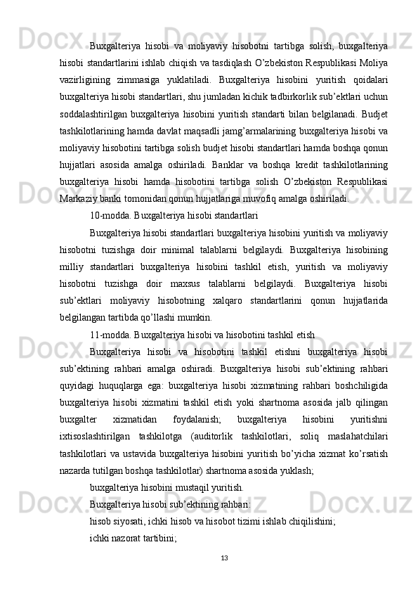 Buxgalteriya   hisobi   va   moliyaviy   hisobotni   tartibga   solish,   buxgalteriya
hisobi standartlarini ishlab chiqish va tasdiqlash O’zbekiston Respublikasi Moliya
vazirligining   zimmasiga   yuklatiladi.   Buxgalteriya   hisobini   yuritish   qoidalari
buxgalteriya hisobi standartlari, shu jumladan kichik tadbirkorlik sub’ektlari uchun
soddalashtirilgan  buxgalteriya hisobini  yuritish  standarti  bilan  belgilanadi.  Budjet
tashkilotlarining hamda davlat maqsadli jamg’armalarining buxgalteriya hisobi va
moliyaviy hisobotini tartibga solish budjet hisobi standartlari hamda boshqa qonun
hujjatlari   asosida   amalga   oshiriladi.   Banklar   va   boshqa   kredit   tashkilotlarining
buxgalteriya   hisobi   hamda   hisobotini   tartibga   solish   O’zbekiston   Respublikasi
Markaziy banki tomonidan qonun hujjatlariga muvofiq amalga oshiriladi.
10-modda. Buxgalteriya hisobi standartlari
Buxgalteriya hisobi standartlari buxgalteriya hisobini yuritish va moliyaviy
hisobotni   tuzishga   doir   minimal   talablarni   belgilaydi.   Buxgalteriya   hisobining
milliy   standartlari   buxgalteriya   hisobini   tashkil   etish,   yuritish   va   moliyaviy
hisobotni   tuzishga   doir   maxsus   talablarni   belgilaydi.   Buxgalteriya   hisobi
sub’ektlari   moliyaviy   hisobotning   xalqaro   standartlarini   qonun   hujjatlarida
belgilangan tartibda qo’llashi mumkin.
11-modda. Buxgalteriya hisobi va hisobotini tashkil etish
Buxgalteriya   hisobi   va   hisobotini   tashkil   etishni   buxgalteriya   hisobi
sub’ektining   rahbari   amalga   oshiradi.   Buxgalteriya   hisobi   sub’ektining   rahbari
quyidagi   huquqlarga   ega:   buxgalteriya   hisobi   xizmatining   rahbari   boshchiligida
buxgalteriya   hisobi   xizmatini   tashkil   etish   yoki   shartnoma   asosida   jalb   qilingan
buxgalter   xizmatidan   foydalanish;   buxgalteriya   hisobini   yuritishni
ixtisoslashtirilgan   tashkilotga   (auditorlik   tashkilotlari,   soliq   maslahatchilari
tashkilotlari   va   ustavida   buxgalteriya   hisobini   yuritish   bo’yicha   xizmat   ko’rsatish
nazarda tutilgan boshqa tashkilotlar) shartnoma asosida yuklash;
buxgalteriya hisobini mustaqil yuritish.
Buxgalteriya hisobi sub’ektining rahbari:
hisob siyosati, ichki hisob va hisobot tizimi ishlab chiqilishini;
ichki nazorat tartibini;
13 