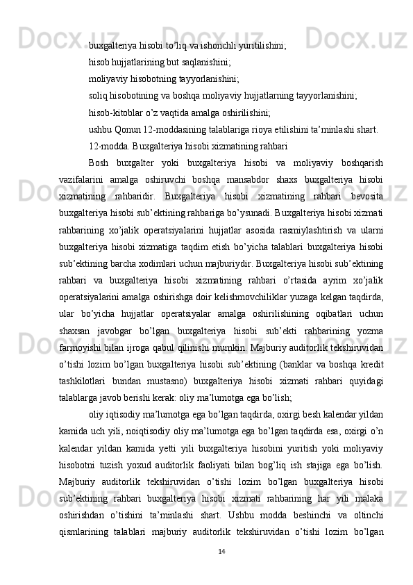 buxgalteriya hisobi to’liq va ishonchli yuritilishini;
hisob hujjatlarining but saqlanishini;
moliyaviy hisobotning tayyorlanishini;
soliq hisobotining va boshqa moliyaviy hujjatlarning tayyorlanishini;
hisob-kitoblar o’z vaqtida amalga oshirilishini;
ushbu Qonun 12-moddasining talablariga rioya etilishini ta’minlashi shart.
12-modda. Buxgalteriya hisobi xizmatining rahbari
Bosh   buxgalter   yoki   buxgalteriya   hisobi   va   moliyaviy   boshqarish
vazifalarini   amalga   oshiruvchi   boshqa   mansabdor   shaxs   buxgalteriya   hisobi
xizmatining   rahbaridir.   Buxgalteriya   hisobi   xizmatining   rahbari   bevosita
buxgalteriya hisobi sub’ektining rahbariga bo’ysunadi. Buxgalteriya hisobi xizmati
rahbarining   xo’jalik   operatsiyalarini   hujjatlar   asosida   rasmiylashtirish   va   ularni
buxgalteriya   hisobi   xizmatiga   taqdim   etish   bo’yicha   talablari   buxgalteriya   hisobi
sub’ektining barcha xodimlari uchun majburiydir. Buxgalteriya hisobi sub’ektining
rahbari   va   buxgalteriya   hisobi   xizmatining   rahbari   o’rtasida   ayrim   xo’jalik
operatsiyalarini amalga oshirishga doir kelishmovchiliklar yuzaga kelgan taqdirda,
ular   bo’yicha   hujjatlar   operatsiyalar   amalga   oshirilishining   oqibatlari   uchun
shaxsan   javobgar   bo’lgan   buxgalteriya   hisobi   sub’ekti   rahbarining   yozma
farmoyishi bilan ijroga qabul qilinishi mumkin. Majburiy auditorlik tekshiruvidan
o’tishi   lozim   bo’lgan   buxgalteriya   hisobi   sub’ektining   (banklar   va   boshqa   kredit
tashkilotlari   bundan   mustasno)   buxgalteriya   hisobi   xizmati   rahbari   quyidagi
talablarga javob berishi kerak: oliy ma’lumotga ega bo’lish;
oliy iqtisodiy ma’lumotga ega bo’lgan taqdirda, oxirgi besh kalendar yildan
kamida uch yili, noiqtisodiy oliy ma’lumotga ega bo’lgan taqdirda esa, oxirgi o’n
kalendar   yildan   kamida   yetti   yili   buxgalteriya   hisobini   yuritish   yoki   moliyaviy
hisobotni   tuzish   yoxud   auditorlik   faoliyati   bilan   bog’liq   ish   stajiga   ega   bo’lish.
Majburiy   auditorlik   tekshiruvidan   o’tishi   lozim   bo’lgan   buxgalteriya   hisobi
sub’ektining   rahbari   buxgalteriya   hisobi   xizmati   rahbarining   har   yili   malaka
oshirishdan   o’tishini   ta’minlashi   shart.   Ushbu   modda   beshinchi   va   oltinchi
qismlarining   talablari   majburiy   auditorlik   tekshiruvidan   o’tishi   lozim   bo’lgan
14 