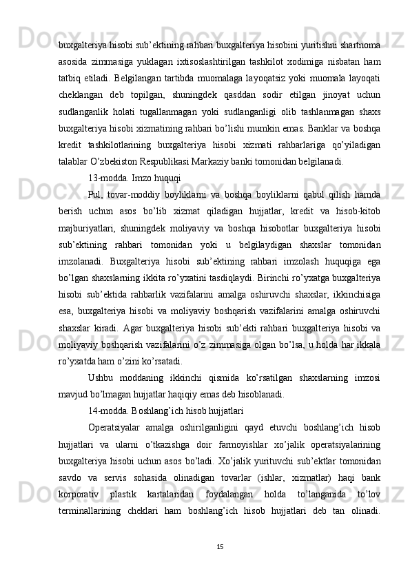 buxgalteriya hisobi sub’ektining rahbari buxgalteriya hisobini yuritishni shartnoma
asosida   zimmasiga   yuklagan   ixtisoslashtirilgan   tashkilot   xodimiga   nisbatan   ham
tatbiq   etiladi.   Belgilangan   tartibda   muomalaga   layoqatsiz   yoki   muomala   layoqati
cheklangan   deb   topilgan,   shuningdek   qasddan   sodir   etilgan   jinoyat   uchun
sudlanganlik   holati   tugallanmagan   yoki   sudlanganligi   olib   tashlanmagan   shaxs
buxgalteriya hisobi xizmatining rahbari bo’lishi mumkin emas. Banklar va boshqa
kredit   tashkilotlarining   buxgalteriya   hisobi   xizmati   rahbarlariga   qo’yiladigan
talablar O’zbekiston Respublikasi Markaziy banki tomonidan belgilanadi.
13-modda. Imzo huquqi
Pul,   tovar-moddiy   boyliklarni   va   boshqa   boyliklarni   qabul   qilish   hamda
berish   uchun   asos   bo’lib   xizmat   qiladigan   hujjatlar,   kredit   va   hisob-kitob
majburiyatlari,   shuningdek   moliyaviy   va   boshqa   hisobotlar   buxgalteriya   hisobi
sub’ektining   rahbari   tomonidan   yoki   u   belgilaydigan   shaxslar   tomonidan
imzolanadi.   Buxgalteriya   hisobi   sub’ektining   rahbari   imzolash   huquqiga   ega
bo’lgan shaxslarning ikkita ro’yxatini tasdiqlaydi. Birinchi ro’yxatga buxgalteriya
hisobi   sub’ektida   rahbarlik   vazifalarini   amalga   oshiruvchi   shaxslar,   ikkinchisiga
esa,   buxgalteriya   hisobi   va   moliyaviy   boshqarish   vazifalarini   amalga   oshiruvchi
shaxslar   kiradi.   Agar   buxgalteriya   hisobi   sub’ekti   rahbari   buxgalteriya   hisobi   va
moliyaviy boshqarish vazifalarini  o’z  zimmasiga  olgan bo’lsa, u holda  har  ikkala
ro’yxatda ham o’zini ko’rsatadi.
Ushbu   moddaning   ikkinchi   qismida   ko’rsatilgan   shaxslarning   imzosi
mavjud bo’lmagan hujjatlar haqiqiy emas deb hisoblanadi.
14-modda. Boshlang’ich hisob hujjatlari
Operatsiyalar   amalga   oshirilganligini   qayd   etuvchi   boshlang’ich   hisob
hujjatlari   va   ularni   o’tkazishga   doir   farmoyishlar   xo’jalik   operatsiyalarining
buxgalteriya   hisobi   uchun   asos   bo’ladi.   Xo’jalik   yurituvchi   sub’ektlar   tomonidan
savdo   va   servis   sohasida   olinadigan   tovarlar   (ishlar,   xizmatlar)   haqi   bank
korporativ   plastik   kartalaridan   foydalangan   holda   to’langanida   to’lov
terminallarining   cheklari   ham   boshlang’ich   hisob   hujjatlari   deb   tan   olinadi.
15