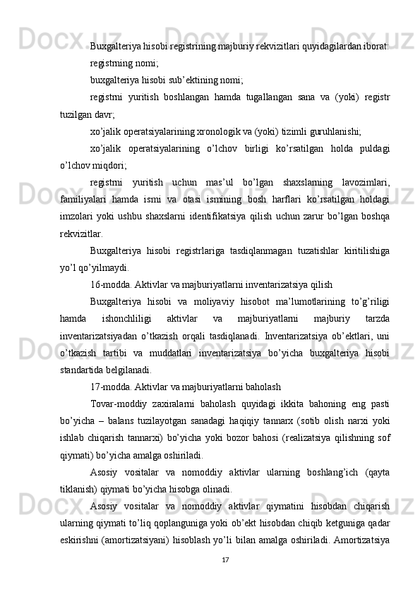 Buxgalteriya hisobi registrining majburiy rekvizitlari quyidagilardan iborat:
registrning nomi;
buxgalteriya hisobi sub’ektining nomi;
registrni   yuritish   boshlangan   hamda   tugallangan   sana   va   (yoki)   registr
tuzilgan davr;
xo’jalik operatsiyalarining xronologik va (yoki) tizimli guruhlanishi;
xo’jalik   operatsiyalarining   o’lchov   birligi   ko’rsatilgan   holda   puldagi
o’lchov miqdori;
registrni   yuritish   uchun   mas’ul   bo’lgan   shaxslarning   lavozimlari,
familiyalari   hamda   ismi   va   otasi   ismining   bosh   harflari   ko’rsatilgan   holdagi
imzolari   yoki   ushbu   shaxslarni   identifikatsiya   qilish   uchun   zarur   bo’lgan   boshqa
rekvizitlar.
Buxgalteriya   hisobi   registrlariga   tasdiqlanmagan   tuzatishlar   kiritilishiga
yo’l qo’yilmaydi.
16-modda. Aktivlar va majburiyatlarni inventarizatsiya qilish
Buxgalteriya   hisobi   va   moliyaviy   hisobot   ma’lumotlarining   to’g’riligi
hamda   ishonchliligi   aktivlar   va   majburiyatlarni   majburiy   tarzda
inventarizatsiyadan   o’tkazish   orqali   tasdiqlanadi.   Inventarizatsiya   ob’ektlari,   uni
o’tkazish   tartibi   va   muddatlari   inventarizatsiya   bo’yicha   buxgalteriya   hisobi
standartida belgilanadi.
17-modda. Aktivlar va majburiyatlarni baholash
Tovar-moddiy   zaxiralarni   baholash   quyidagi   ikkita   bahoning   eng   pasti
bo’yicha   –   balans   tuzilayotgan   sanadagi   haqiqiy   tannarx   (sotib   olish   narxi   yoki
ishlab   chiqarish   tannarxi)   bo’yicha   yoki   bozor   bahosi   (realizatsiya   qilishning   sof
qiymati) bo’yicha amalga oshiriladi.
Asosiy   vositalar   va   nomoddiy   aktivlar   ularning   boshlang’ich   (qayta
tiklanish) qiymati bo’yicha hisobga olinadi.
Asosiy   vositalar   va   nomoddiy   aktivlar   qiymatini   hisobdan   chiqarish
ularning qiymati to’liq qoplanguniga yoki ob’ekt hisobdan chiqib ketguniga qadar
eskirishni  (amortizatsiyani)  hisoblash yo’li bilan amalga oshiriladi. Amortizatsiya
17 