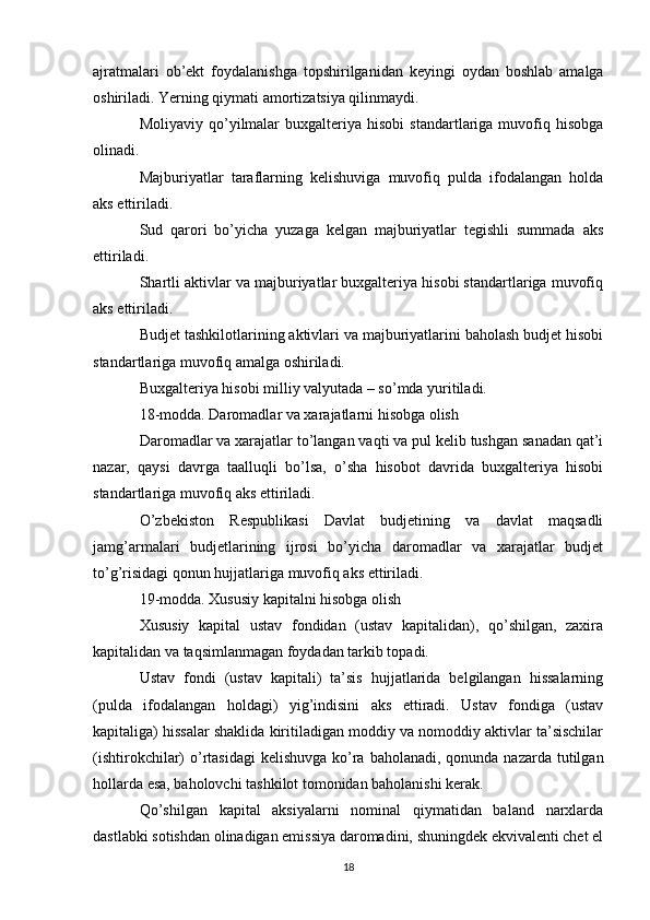 ajratmalari   ob’ekt   foydalanishga   topshirilganidan   keyingi   oydan   boshlab   amalga
oshiriladi. Yerning qiymati amortizatsiya qilinmaydi.
Moliyaviy  qo’yilmalar  buxgalteriya  hisobi   standartlariga   muvofiq  hisobga
olinadi.
Majburiyatlar   taraflarning   kelishuviga   muvofiq   pulda   ifodalangan   holda
aks ettiriladi.
Sud   qarori   bo’yicha   yuzaga   kelgan   majburiyatlar   tegishli   summada   aks
ettiriladi.
Shartli aktivlar va majburiyatlar buxgalteriya hisobi standartlariga muvofiq
aks ettiriladi.
Budjet tashkilotlarining aktivlari va majburiyatlarini baholash budjet hisobi
standartlariga muvofiq amalga oshiriladi.
Buxgalteriya hisobi milliy valyutada – so’mda yuritiladi.
18-modda. Daromadlar va xarajatlarni hisobga olish
Daromadlar va xarajatlar to’langan vaqti va pul kelib tushgan sanadan qat’i
nazar,   qaysi   davrga   taalluqli   bo’lsa,   o’sha   hisobot   davrida   buxgalteriya   hisobi
standartlariga muvofiq aks ettiriladi.
O’zbekiston   Respublikasi   Davlat   budjetining   va   davlat   maqsadli
jamg’armalari   budjetlarining   ijrosi   bo’yicha   daromadlar   va   xarajatlar   budjet
to’g’risidagi qonun hujjatlariga muvofiq aks ettiriladi.
19-modda. Xususiy kapitalni hisobga olish
Xususiy   kapital   ustav   fondidan   (ustav   kapitalidan),   qo’shilgan,   zaxira
kapitalidan va taqsimlanmagan foydadan tarkib topadi.
Ustav   fondi   (ustav   kapitali)   ta’sis   hujjatlarida   belgilangan   hissalarning
(pulda   ifodalangan   holdagi)   yig’indisini   aks   ettiradi.   Ustav   fondiga   (ustav
kapitaliga) hissalar shaklida kiritiladigan moddiy va nomoddiy aktivlar ta’sischilar
(ishtirokchilar)  o’rtasidagi  kelishuvga  ko’ra baholanadi,  qonunda nazarda tutilgan
hollarda esa, baholovchi tashkilot tomonidan baholanishi kerak.
Qo’shilgan   kapital   aksiyalarni   nominal   qiymatidan   baland   narxlarda
dastlabki sotishdan olinadigan emissiya daromadini, shuningdek ekvivalenti chet el
18