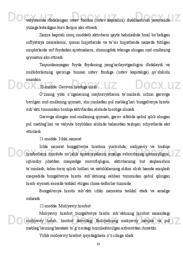 valyutasida   ifodalangan   ustav   fondini   (ustav   kapitalini)   shakllantirish   jarayonida
yuzaga keladigan kurs farqini aks ettiradi.
Zaxira kapitali uzoq muddatli aktivlarni qayta baholashda hosil bo’ladigan
inflyatsiya   zaxiralarini,   qonun   hujjatlarida   va   ta’sis   hujjatlarida   nazarda   tutilgan
miqdorlarda sof foydadan ajratmalarni, shuningdek tekinga olingan mol-mulkning
qiymatini aks ettiradi.
Taqsimlanmagan   foyda   foydaning   jamg’arilayotganligini   ifodalaydi   va
mulkdorlarning   qaroriga   binoan   ustav   fondiga   (ustav   kapitaliga)   qo’shilishi
mumkin.
20-modda. Garovni hisobga olish
O’zining   yoki   o’zgalarning   majburiyatlarini   ta’minlash   uchun   garovga
berilgan mol-mulkning qiymati, shu jumladan pul mablag’lari buxgalteriya hisobi
sub’ekti tomonidan boshqa aktivlardan alohida hisobga olinadi.
Garovga olingan mol-mulkning qiymati, garov sifatida qabul qilib olingan
pul   mablag’lari   va   valyuta   boyliklari   alohida   balansdan   tashqari   schyotlarda   aks
ettiriladi.
21-modda. Ichki nazorat
Ichki   nazorat   buxgalteriya   hisobini   yuritishda,   moliyaviy   va   boshqa
hisobotlarni   tuzishda   xo’jalik   operatsiyalarini   amalga   oshirishning   qonuniyligini,
iqtisodiy   jihatdan   maqsadga   muvofiqligini,   aktivlarning   but   saqlanishini
ta’minlash, talon-toroj qilish hollari va xatoliklarning oldini olish hamda aniqlash
maqsadida   buxgalteriya   hisobi   sub’ektining   rahbari   tomonidan   qabul   qilingan
hisob siyosati asosida tashkil etilgan chora-tadbirlar tizimidir.
Buxgalteriya   hisobi   sub’ekti   ichki   nazoratni   tashkil   etadi   va   amalga
oshiradi.
22-modda. Moliyaviy hisobot
Moliyaviy   hisobot   buxgalteriya   hisobi   sub’ektining   hisobot   sanasidagi
moliyaviy   holati,   hisobot   davridagi   faoliyatining   moliyaviy   natijasi   va   pul
mablag’larining harakati to’g’risidagi tizimlashtirilgan axborotdan iboratdir.
Yillik moliyaviy hisobot quyidagilarni o’z ichiga oladi:
19 