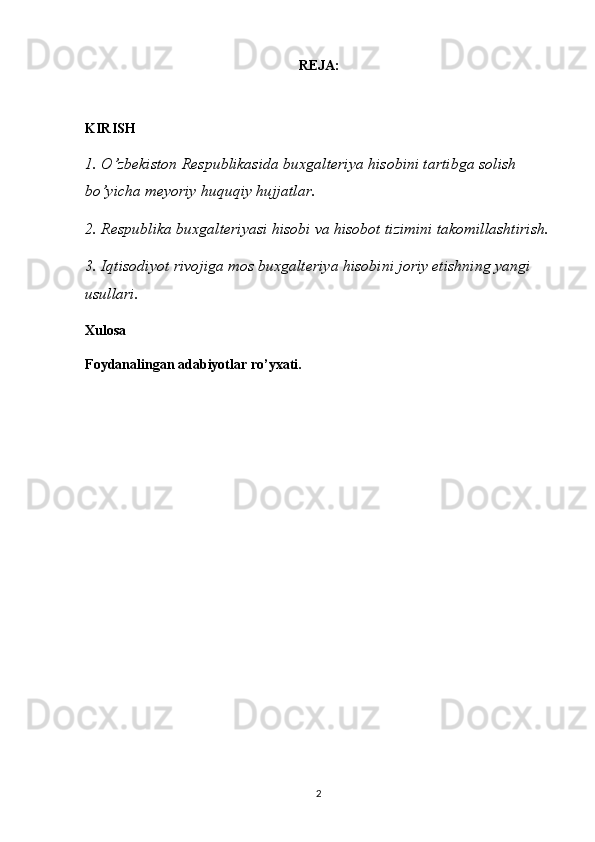 REJA:
KIRISH
1. O’zbekiston Respublikasida buxgalteriya hisobini tartibga solish 
bo’yicha meyoriy huquqiy hujjatlar.
2. Respublika buxgalteriyasi hisobi va hisobot tizimini takomillashtirish.
3. Iqtisodiyot rivojiga mos buxgalteriya hisobini joriy etishning yangi 
usullari.
Xulosa
Foydanalingan adabiyotlar ro’yxati.
2 