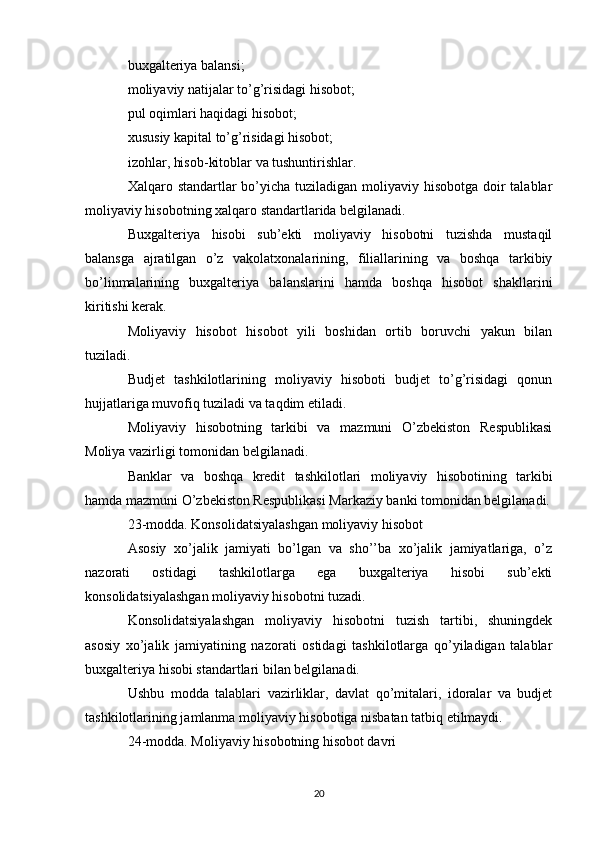 buxgalteriya balansi;
moliyaviy natijalar to’g’risidagi hisobot;
pul oqimlari haqidagi hisobot;
xususiy kapital to’g’risidagi hisobot;
izohlar, hisob-kitoblar va tushuntirishlar.
Xalqaro standartlar  bo’yicha tuziladigan moliyaviy hisobotga doir  talablar
moliyaviy hisobotning xalqaro standartlarida belgilanadi.
Buxgalteriya   hisobi   sub’ekti   moliyaviy   hisobotni   tuzishda   mustaqil
balansga   ajratilgan   o’z   vakolatxonalarining,   filiallarining   va   boshqa   tarkibiy
bo’linmalarining   buxgalteriya   balanslarini   hamda   boshqa   hisobot   shakllarini
kiritishi kerak.
Moliyaviy   hisobot   hisobot   yili   boshidan   ortib   boruvchi   yakun   bilan
tuziladi.
Budjet   tashkilotlarining   moliyaviy   hisoboti   budjet   to’g’risidagi   qonun
hujjatlariga muvofiq tuziladi va taqdim etiladi.
Moliyaviy   hisobotning   tarkibi   va   mazmuni   O’zbekiston   Respublikasi
Moliya vazirligi tomonidan belgilanadi.
Banklar   va   boshqa   kredit   tashkilotlari   moliyaviy   hisobotining   tarkibi
hamda mazmuni O’zbekiston Respublikasi Markaziy banki tomonidan belgilanadi.
23-modda. Konsolidatsiyalashgan moliyaviy hisobot
Asosiy   xo’jalik   jamiyati   bo’lgan   va   sho’’ba   xo’jalik   jamiyatlariga,   o’z
nazorati   ostidagi   tashkilotlarga   ega   buxgalteriya   hisobi   sub’ekti
konsolidatsiyalashgan moliyaviy hisobotni tuzadi.
Konsolidatsiyalashgan   moliyaviy   hisobotni   tuzish   tartibi,   shuningdek
asosiy   xo’jalik   jamiyatining   nazorati   ostidagi   tashkilotlarga   qo’yiladigan   talablar
buxgalteriya hisobi standartlari bilan belgilanadi.
Ushbu   modda   talablari   vazirliklar,   davlat   qo’mitalari,   idoralar   va   budjet
tashkilotlarining jamlanma moliyaviy hisobotiga nisbatan tatbiq etilmaydi.
24-modda. Moliyaviy hisobotning hisobot davri
20 