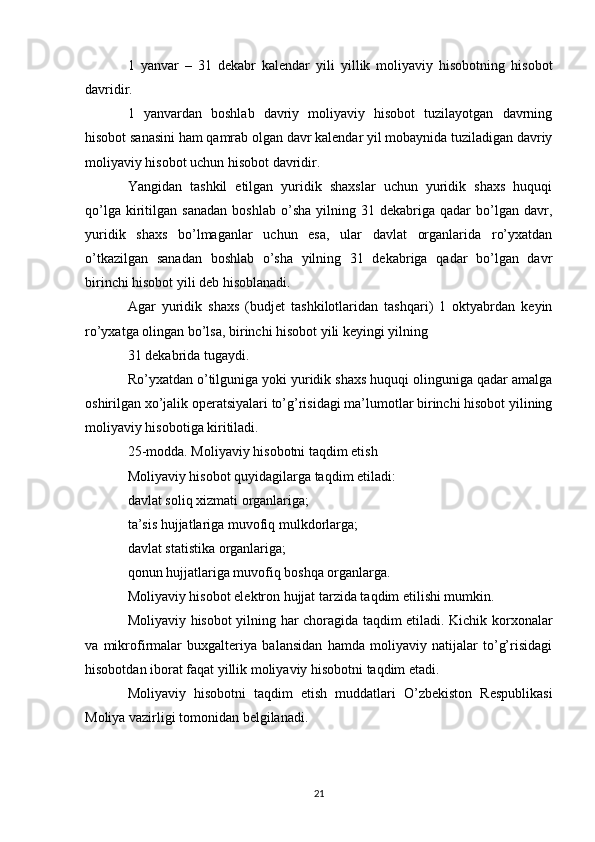 1   yanvar   –   31   dekabr   kalendar   yili   yillik   moliyaviy   hisobotning   hisobot
davridir.
1   yanvardan   boshlab   davriy   moliyaviy   hisobot   tuzilayotgan   davrning
hisobot sanasini ham qamrab olgan davr kalendar yil mobaynida tuziladigan davriy
moliyaviy hisobot uchun hisobot davridir.
Yangidan   tashkil   etilgan   yuridik   shaxslar   uchun   yuridik   shaxs   huquqi
qo’lga   kiritilgan   sanadan   boshlab   o’sha   yilning  31   dekabriga  qadar   bo’lgan   davr,
yuridik   shaxs   bo’lmaganlar   uchun   esa,   ular   davlat   organlarida   ro’yxatdan
o’tkazilgan   sanadan   boshlab   o’sha   yilning   31   dekabriga   qadar   bo’lgan   davr
birinchi hisobot yili deb hisoblanadi.
Agar   yuridik   shaxs   (budjet   tashkilotlaridan   tashqari)   1   oktyabrdan   keyin
ro’yxatga olingan bo’lsa, birinchi hisobot yili keyingi yilning
31 dekabrida tugaydi.
Ro’yxatdan o’tilguniga yoki yuridik shaxs huquqi olinguniga qadar amalga
oshirilgan xo’jalik operatsiyalari to’g’risidagi ma’lumotlar birinchi hisobot yilining
moliyaviy hisobotiga kiritiladi.
25-modda. Moliyaviy hisobotni taqdim etish
Moliyaviy hisobot quyidagilarga taqdim etiladi:
davlat soliq xizmati organlariga;
ta’sis hujjatlariga muvofiq mulkdorlarga;
davlat statistika organlariga;
qonun hujjatlariga muvofiq boshqa organlarga.
Moliyaviy hisobot elektron hujjat tarzida taqdim etilishi mumkin.
Moliyaviy hisobot yilning har choragida taqdim etiladi. Kichik korxonalar
va   mikrofirmalar   buxgalteriya   balansidan   hamda   moliyaviy   natijalar   to’g’risidagi
hisobotdan iborat faqat yillik moliyaviy hisobotni taqdim etadi.
Moliyaviy   hisobotni   taqdim   etish   muddatlari   O’zbekiston   Respublikasi
Moliya vazirligi tomonidan belgilanadi.
21 