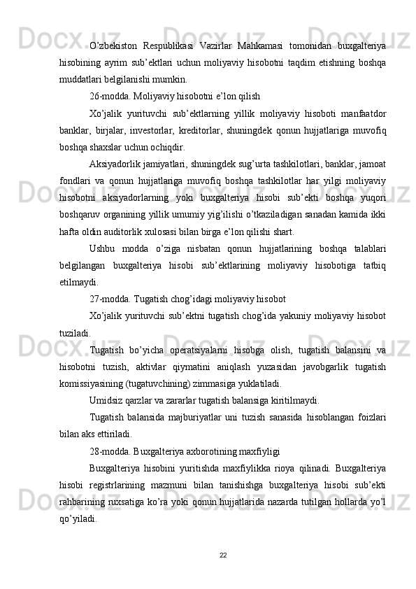 O’zbekiston   Respublikasi   Vazirlar   Mahkamasi   tomonidan   buxgalteriya
hisobining   ayrim   sub’ektlari   uchun   moliyaviy   hisobotni   taqdim   etishning   boshqa
muddatlari belgilanishi mumkin.
26-modda. Moliyaviy hisobotni e’lon qilish
Xo’jalik   yurituvchi   sub’ektlarning   yillik   moliyaviy   hisoboti   manfaatdor
banklar,   birjalar,   investorlar,   kreditorlar,   shuningdek   qonun   hujjatlariga   muvofiq
boshqa shaxslar uchun ochiqdir.
Aksiyadorlik jamiyatlari, shuningdek sug’urta tashkilotlari, banklar, jamoat
fondlari   va   qonun   hujjatlariga   muvofiq   boshqa   tashkilotlar   har   yilgi   moliyaviy
hisobotni   aksiyadorlarning   yoki   buxgalteriya   hisobi   sub’ekti   boshqa   yuqori
boshqaruv organining yillik umumiy yig’ilishi o’tkaziladigan sanadan kamida ikki
hafta oldin auditorlik xulosasi bilan birga e’lon qilishi shart.
Ushbu   modda   o’ziga   nisbatan   qonun   hujjatlarining   boshqa   talablari
belgilangan   buxgalteriya   hisobi   sub’ektlarining   moliyaviy   hisobotiga   tatbiq
etilmaydi.
27-modda. Tugatish chog’idagi moliyaviy hisobot
Xo’jalik yurituvchi sub’ektni tugatish chog’ida yakuniy moliyaviy hisobot
tuziladi.
Tugatish   bo’yicha   operatsiyalarni   hisobga   olish,   tugatish   balansini   va
hisobotni   tuzish,   aktivlar   qiymatini   aniqlash   yuzasidan   javobgarlik   tugatish
komissiyasining (tugatuvchining) zimmasiga yuklatiladi.
Umidsiz qarzlar va zararlar tugatish balansiga kiritilmaydi.
Tugatish   balansida   majburiyatlar   uni   tuzish   sanasida   hisoblangan   foizlari
bilan aks ettiriladi.
28-modda. Buxgalteriya axborotining maxfiyligi
Buxgalteriya   hisobini   yuritishda   maxfiylikka   rioya   qilinadi.   Buxgalteriya
hisobi   registrlarining   mazmuni   bilan   tanishishga   buxgalteriya   hisobi   sub’ekti
rahbarining ruxsatiga ko’ra yoki  qonun hujjatlarida nazarda tutilgan hollarda yo’l
qo’yiladi.
22