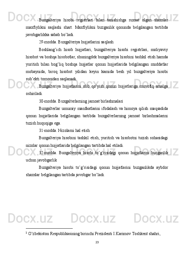 Buxgalteriya   hisobi   registrlari   bilan   tanishishga   ruxsat   olgan   shaxslar
maxfiylikni   saqlashi   shart.   Maxfiylikni   buzganlik   qonunda   belgilangan   tartibda
javobgarlikka sabab bo’ladi.
29-modda. Buxgalteriya hujjatlarini saqlash
Boshlang’ich   hisob   hujjatlari,   buxgalteriya   hisobi   registrlari,   moliyaviy
hisobot va boshqa hisobotlar, shuningdek buxgalteriya hisobini tashkil etish hamda
yuritish   bilan   bog’liq   boshqa   hujjatlar   qonun   hujjatlarida   belgilangan   muddatlar
mobaynida,   biroq   hisobot   yilidan   keyin   kamida   besh   yil   buxgalteriya   hisobi
sub’ekti tomonidan saqlanadi.
Buxgalteriya   hujjatlarini   olib   qo’yish   qonun   hujjatlariga   muvofiq   amalga
oshiriladi.
30-modda. Buxgalterlarning jamoat birlashmalari
Buxgalterlar   umumiy   manfaatlarini   ifodalash   va   himoya   qilish   maqsadida
qonun   hujjatlarida   belgilangan   tartibda   buxgalterlarning   jamoat   birlashmalarini
tuzish huquqiga ega.
31-modda. Nizolarni hal etish
Buxgalteriya  hisobini  tashkil  etish,  yuritish  va hisobotni   tuzish  sohasidagi
nizolar qonun hujjatlarida belgilangan tartibda hal etiladi.
32-modda.   Buxgalteriya   hisobi   to’g’risidagi   qonun   hujjatlarini   buzganlik
uchun javobgarlik
Buxgalteriya   hisobi   to’g’risidagi   qonun   hujjatlarini   buzganlikda   aybdor
shaxslar belgilangan tartibda javobgar bo’ladi.
______________________
1
 O’zbekiston Respublikasining birinchi Prezidenti I.Karimov Toshkent shahri, 
23 