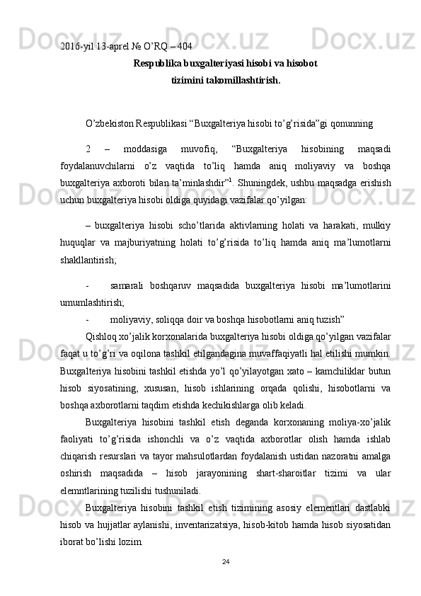 2016-yil 13-aprel № O’RQ – 404
Respublika buxgalteriyasi hisobi va hisobot 
tizimini takomillashtirish.
O’zbekiston Respublikasi “Buxgalteriya hisobi to’g’risida”gi qonunning 
2   –   moddasiga   muvofiq,   “Buxgalteriya   hisobining   maqsadi
foydalanuvchilarni   o’z   vaqtida   to’liq   hamda   aniq   moliyaviy   va   boshqa
buxgalteriya axboroti bilan ta’minlashdir” 1
. Shuningdek, ushbu maqsadga erishish
uchun buxgalteriya hisobi oldiga quyidagi vazifalar qo’yilgan:
–   buxgalteriya   hisobi   scho’tlarida   aktivlarning   holati   va   harakati,   mulkiy
huquqlar   va   majburiyatning   holati   to’g’risida   to’liq   hamda   aniq   ma’lumotlarni
shakllantirish;
- samarali   boshqaruv   maqsadida   buxgalteriya   hisobi   ma’lumotlarini
umumlashtirish;
- moliyaviy, soliqqa doir va boshqa hisobotlarni aniq tuzish”
Qishloq xo’jalik korxonalarida buxgalteriya hisobi oldiga qo’yilgan vazifalar
faqat u to’g’ri va oqilona tashkil etilgandagina muvaffaqiyatli hal etilishi mumkin.
Buxgalteriya hisobini tashkil etishda yo’l qo’yilayotgan xato – kamchiliklar butun
hisob   siyosatining,   xususan,   hisob   ishlarining   orqada   qolishi,   hisobotlarni   va
boshqa axborotlarni taqdim etishda kechikishlarga olib keladi. 
Buxgalteriya   hisobini   tashkil   etish   deganda   korxonaning   moliya-xo’jalik
faoliyati   to’g’risida   ishonchli   va   o’z   vaqtida   axborotlar   olish   hamda   ishlab
chiqarish resurslari va tayor mahsulotlardan foydalanish ustidan nazoratni amalga
oshirish   maqsadida   –   hisob   jarayonining   shart-sharoitlar   tizimi   va   ular
elemntlarining tuzilishi tushuniladi.
Buxgalteriya   hisobini   tashkil   etish   tizimining   asosiy   elementlari   dastlabki
hisob va hujjatlar aylanishi, inventarizatsiya, hisob-kitob hamda hisob siyosatidan
iborat bo’lishi lozim. 
24