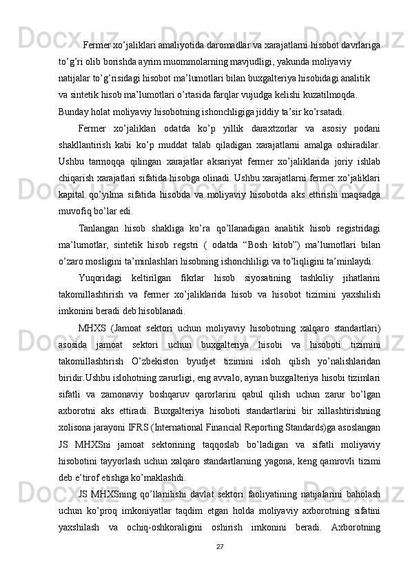 Fermer xo’jaliklari amaliyotida daromadlar va xarajatlarni hisobot davrlariga
to’g’ri olib borishda ayrim muommolarning mavjudligi, yakunda moliyaviy 
natijalar to’g’risidagi hisobot ma’lumotlari bilan buxgalteriya hisobidagi analitik 
va sintetik hisob ma’lumotlari o’rtasida farqlar vujudga kelishi kuzatilmoqda. 
Bunday holat moliyaviy hisobotning ishonchligiga jiddiy ta’sir ko’rsatadi.
Fermer   xo’jaliklari   odatda   ko’p   yillik   daraxtzorlar   va   asosiy   podani
shakllantirish   kabi   ko’p   muddat   talab   qiladigan   xarajatlarni   amalga   oshiradilar.
Ushbu   tarmoqqa   qilingan   xarajatlar   aksariyat   fermer   xo’jaliklarida   joriy   ishlab
chiqarish xarajatlari sifatida hisobga olinadi. Ushbu xarajatlarni fermer xo’jaliklari
kapital   qo’yilma   sifatida   hisobda   va   moliyaviy   hisobotda   aks   ettirishi   maqsadga
muvofiq bo’lar edi.
Tanlangan   hisob   shakliga   ko’ra   qo’llanadigan   analitik   hisob   registridagi
ma’lumotlar,   sintetik   hisob   regstri   (   odatda   “Bosh   kitob”)   ma’lumotlari   bilan
o’zaro mosligini ta’minlashlari hisobning ishonchliligi va to’liqligini ta’minlaydi.
Yuqoridagi   keltirilgan   fikrlar   hisob   siyosatining   tashkiliy   jihatlarini
takomillashtirish   va   fermer   xo’jaliklarida   hisob   va   hisobot   tizimini   yaxshilish
imkonini beradi deb hisoblanadi.
MHXS   (Jamoat   sektori   uchun   moliyaviy   hisobotning   xalqaro   standartlari)
asosida   jamoat   sektori   uchun   buxgalteriya   hisobi   va   hisoboti   tizimini
takomillashtirish   O’zbekiston   byudjet   tizimini   isloh   qilish   yo’nalishlaridan
biridir.Ushbu islohotning zarurligi, eng avvalo, aynan buxgalteriya hisobi tizimlari
sifatli   va   zamonaviy   boshqaruv   qarorlarini   qabul   qilish   uchun   zarur   bo’lgan
axborotni   aks   ettiradi.   Buxgalteriya   hisoboti   standartlarini   bir   xillashtirishning
xolisona jarayoni IFRS (International Financial Reporting Standards)ga asoslangan
JS   MHXSni   jamoat   sektorining   taqqoslab   bo’ladigan   va   sifatli   moliyaviy
hisobotini tayyorlash uchun xalqaro standartlarning yagona, keng qamrovli tizimi
deb e’tirof etishga ko’maklashdi.
JS   MHXSning   qo’llanilishi   davlat   sektori   faoliyatining   natijalarini   baholash
uchun   ko’proq   imkoniyatlar   taqdim   etgan   holda   moliyaviy   axborotning   sifatini
yaxshilash   va   ochiq-oshkoraligini   oshirish   imkonini   beradi.   Axborotning
27 