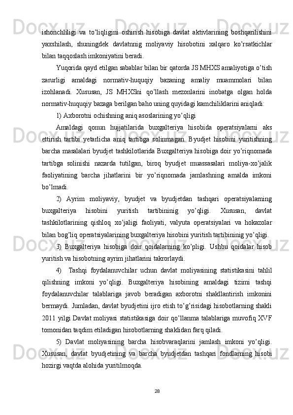 ishonchliligi   va   to’liqligini   oshirish   hisobiga   davlat   aktivlarining   boshqarilishini
yaxshilash,   shuningdek   davlatnnig   moliyaviy   hisobotini   xalqaro   ko’rsatkichlar
bilan taqqoslash imkoniyatini beradi.
Yuqorida qayd etilgan sabablar bilan bir qatorda JS MHXS amaliyotiga o’tish
zarurligi   amaldagi   normativ-huquqiy   bazaning   amaliy   muammolari   bilan
izohlanadi.   Xususan,   JS   MHXSni   qo’llash   mezonlarini   inobatga   olgan   holda
normativ-huquqiy bazaga berilgan baho uning quyidagi kamchiliklarini aniqladi:
1) Axborotni ochishning aniq asoslarining yo’qligi
Amaldagi   qonun   hujjatilarida   buxgalteriya   hisobida   operatsiyalarni   aks
ettirish   tartibi   yetarlicha   aniq   tartibga   solinmagan.   Byudjet   hisobini   yuritishning
barcha masalalari byudjet tashkilotlarida Buxgalteriya hisobiga doir yo’riqnomada
tartibga   solinishi   nazarda   tutilgan,   biroq   byudjet   muassasalari   moliya-xo’jalik
faoliyatining   barcha   jihatlarini   bir   yo’riqnomada   jamlashning   amalda   imkoni
bo’lmadi.
2)   Ayrim   moliyaviy,   byudjet   va   byudjetdan   tashqari   operatsiyalarning
buxgalteriya   hisobini   yuritish   tartibininig   yo’qligi.   Xususan,   davlat
tashkilotlarining   qishloq   xo’jaligi   faoliyati,   valyuta   operatsiyalari   va   hokazolar
bilan bog’liq operatsiyalarining buxgalteriya hisobini yuritish tartibininig yo’qligi.
3)   Buxgalteriya   hisobiga   doir   qoidalarning   ko’pligi.   Ushbu   qoidalar   hisob
yuritish va hisobotning ayrim jihatlarini takrorlaydi.
4)     Tashqi   foydalanuvchilar   uchun   davlat   moliyasining   statistikasini   tahlil
qilishning   imkoni   yo’qligi.   Buxgalteriya   hisobining   amaldagi   tizimi   tashqi
foydalanuvchilar   talablariga   javob   beradigan   axborotni   shakllantirish   imkonini
bermaydi. Jumladan, davlat byudjetini ijro etish to’g’risidagi hisobotlarning shakli
2011 yilgi Davlat moliyasi statistikasiga  doir qo’llanma talablariga muvofiq XVF
tomonidan taqdim etiladigan hisobotlarning shaklidan farq qiladi.
5)   Davlat   moliyasining   barcha   hisobvaraqlarini   jamlash   imkoni   yo’qligi.
Xususan,   davlat   byudjetining   va   barcha   byudjetdan   tashqari   fondlarning   hisobi
hozirgi vaqtda alohida yuritilmoqda.
28 