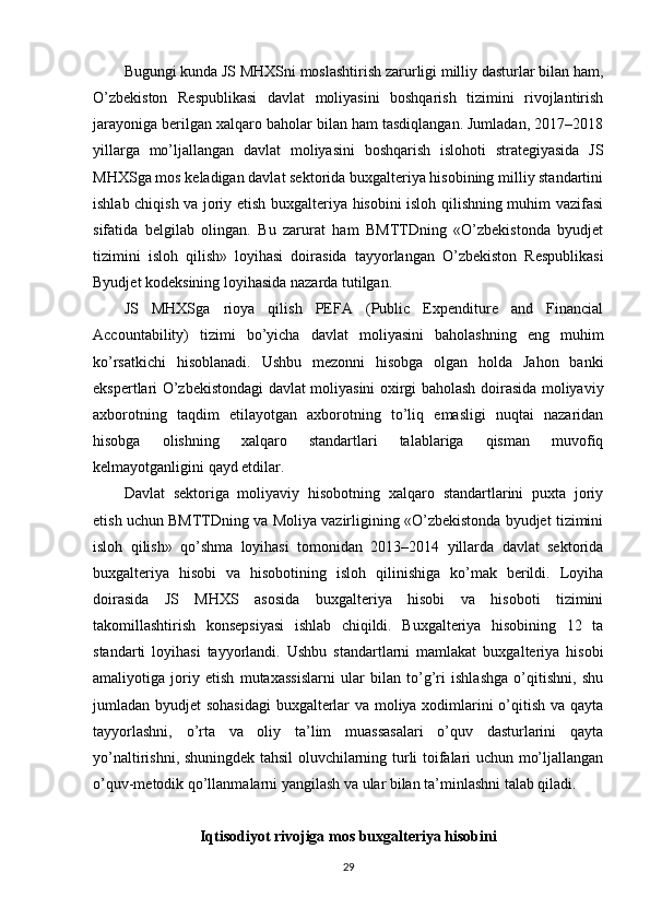 Bugungi kunda JS MHXSni moslashtirish zarurligi milliy dasturlar bilan ham,
O’zbekiston   Respublikasi   davlat   moliyasini   boshqarish   tizimini   rivojlantirish
jarayoniga berilgan xalqaro baholar bilan ham tasdiqlangan. Jumladan, 2017–2018
yillarga   mo’ljallangan   davlat   moliyasini   boshqarish   islohoti   strategiyasida   JS
MHXSga mos keladigan davlat sektorida buxgalteriya hisobining milliy standartini
ishlab chiqish va joriy etish buxgalteriya hisobini isloh qilishning muhim vazifasi
sifatida   belgilab   olingan.   Bu   zarurat   ham   BMTTDning   «O’zbekistonda   byudjet
tizimini   isloh   qilish»   loyihasi   doirasida   tayyorlangan   O’zbekiston   Respublikasi
Byudjet kodeksining loyihasida nazarda tutilgan.
JS   MHXSga   rioya   qilish   PEFA   (Public   Expenditure   and   Financial
Accountability)   tizimi   bo’yicha   davlat   moliyasini   baholashning   eng   muhim
ko’rsatkichi   hisoblanadi.   Ushbu   mezonni   hisobga   olgan   holda   Jahon   banki
ekspertlari O’zbekistondagi davlat moliyasini oxirgi baholash doirasida moliyaviy
axborotning   taqdim   etilayotgan   axborotning   to’liq   emasligi   nuqtai   nazaridan
hisobga   olishning   xalqaro   standartlari   talablariga   qisman   muvofiq
kelmayotganligini qayd etdilar.
Davlat   sektoriga   moliyaviy   hisobotning   xalqaro   standartlarini   puxta   joriy
etish uchun BMTTDning va Moliya vazirligining «O’zbekistonda byudjet tizimini
isloh   qilish»   qo’shma   loyihasi   tomonidan   2013–2014   yillarda   davlat   sektorida
buxgalteriya   hisobi   va   hisobotining   isloh   qilinishiga   ko’mak   berildi.   Loyiha
doirasida   JS   MHXS   asosida   buxgalteriya   hisobi   va   hisoboti   tizimini
takomillashtirish   konsepsiyasi   ishlab   chiqildi.   Buxgalteriya   hisobining   12   ta
standarti   loyihasi   tayyorlandi.   Ushbu   standartlarni   mamlakat   buxgalteriya   hisobi
amaliyotiga   joriy   etish   mutaxassislarni   ular   bilan   to’g’ri   ishlashga   o’qitishni,   shu
jumladan byudjet sohasidagi  buxgalterlar va moliya xodimlarini o’qitish va qayta
tayyorlashni,   o’rta   va   oliy   ta’lim   muassasalari   o’quv   dasturlarini   qayta
yo’naltirishni, shuningdek tahsil oluvchilarning turli toifalari uchun mo’ljallangan
o’quv-metodik qo’llanmalarni yangilash va ular bilan ta’minlashni talab qiladi.
Iqtisodiyot rivojiga mos buxgalteriya hisobini
29 