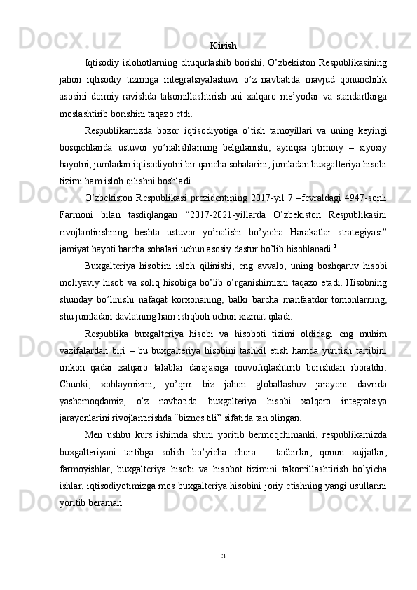 Kirish
Iqtisodiy islohotlarning chuqurlashib borishi, O’zbekiston Respublikasining
jahon   iqtisodiy   tizimiga   integratsiyalashuvi   o’z   navbatida   mavjud   qonunchilik
asosini   doimiy   ravishda   takomillashtirish   uni   xalqaro   me’yorlar   va   standartlarga
moslashtirib borishini taqazo etdi.
Respublikamizda   bozor   iqtisodiyotiga   o’tish   tamoyillari   va   uning   keyingi
bosqichlarida   ustuvor   yo’nalishlarning   belgilanishi,   ayniqsa   ijtimoiy   –   siyosiy
hayotni, jumladan iqtisodiyotni bir qancha sohalarini, jumladan buxgalteriya hisobi
tizimi ham isloh qilishni boshladi. 
O’zbekiston   Respublikasi   prezidentining   2017-yil   7   –fevraldagi   4947-sonli
Farmoni   bilan   tasdiqlangan   “2017-2021-yillarda   O’zbekiston   Respublikasini
rivojlantirishning   beshta   ustuvor   yo’nalishi   bo’yicha   Harakatlar   strategiyasi”
jamiyat hayoti barcha sohalari uchun asosiy dastur bo’lib hisoblanadi  1
 .
Buxgalteriya   hisobini   isloh   qilinishi,   eng   avvalo,   uning   boshqaruv   hisobi
moliyaviy  hisob  va  soliq   hisobiga  bo’lib  o’rganishimizni  taqazo  etadi.   Hisobning
shunday   bo’linishi   nafaqat   korxonaning,   balki   barcha   manfaatdor   tomonlarning,
shu jumladan davlatning ham istiqboli uchun xizmat qiladi.
Respublika   buxgalteriya   hisobi   va   hisoboti   tizimi   oldidagi   eng   muhim
vazifalardan   biri   –   bu   buxgalteriya   hisobini   tashkil   etish   hamda   yuritish   tartibini
imkon   qadar   xalqaro   talablar   darajasiga   muvofiqlashtirib   borishdan   iboratdir.
Chunki,   xohlaymizmi,   yo’qmi   biz   jahon   globallashuv   jarayoni   davrida
yashamoqdamiz,   o’z   navbatida   buxgalteriya   hisobi   xalqaro   integratsiya
jarayonlarini rivojlantirishda “biznes tili” sifatida tan olingan.
Men   ushbu   kurs   ishimda   shuni   yoritib   bermoqchimanki,   respublikamizda
buxgalteriyani   tartibga   solish   bo’yicha   chora   –   tadbirlar,   qonun   xujjatlar,
farmoyishlar,   buxgalteriya   hisobi   va   hisobot   tizimini   takomillashtirish   bo’yicha
ishlar, iqtisodiyotimizga mos buxgalteriya hisobini joriy etishning yangi usullarini
yoritib beraman.
 
3 