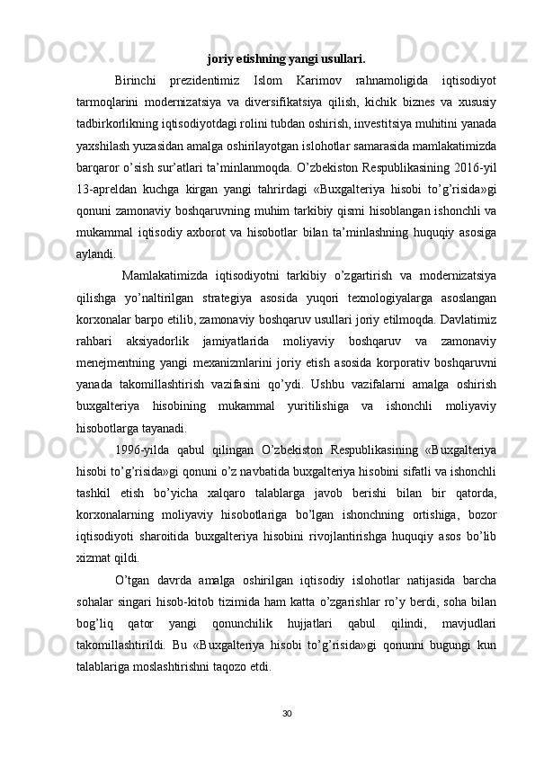 joriy etishning yangi usullari.
Birinchi   prezidentimiz   Islom   Karimov   rahnamoligida   iqtisodiyot
tarmoqlarini   modernizatsiya   va   diversifikatsiya   qilish,   kichik   biznes   va   xususiy
tadbirkorlikning iqtisodiyotdagi rolini tubdan oshirish, investitsiya muhitini yanada
yaxshilash yuzasidan amalga oshirilayotgan islohotlar samarasida mamlakatimizda
barqaror o’sish sur’atlari ta’minlanmoqda. O’zbekiston Respublikasining 2016-yil
13-apreldan   kuchga   kirgan   yangi   tahrirdagi   «Buxgalteriya   hisobi   to’g’risida»gi
qonuni zamonaviy boshqaruvning muhim tarkibiy qismi  hisoblangan ishonchli  va
mukammal   iqtisodiy   axborot   va   hisobotlar   bilan   ta’minlashning   huquqiy   asosiga
aylandi. 
  Mamlakatimizda   iqtisodiyotni   tarkibiy   o’zgartirish   va   modernizatsiya
qilishga   yo’naltirilgan   strategiya   asosida   yuqori   texnologiyalarga   asoslangan
korxonalar barpo etilib, zamonaviy boshqaruv usullari joriy etilmoqda. Davlatimiz
rahbari   aksiyadorlik   jamiyatlarida   moliyaviy   boshqaruv   va   zamonaviy
menejmentning   yangi   mexanizmlarini   joriy   etish   asosida   korporativ   boshqaruvni
yanada   takomillashtirish   vazifasini   qo’ydi.   Ushbu   vazifalarni   amalga   oshirish
buxgalteriya   hisobining   mukammal   yuritilishiga   va   ishonchli   moliyaviy
hisobotlarga tayanadi. 
1996-yilda   qabul   qilingan   O’zbekiston   Respublikasining   «Buxgalteriya
hisobi to’g’risida»gi qonuni o’z navbatida buxgalteriya hisobini sifatli va ishonchli
tashkil   etish   bo’yicha   xalqaro   talablarga   javob   berishi   bilan   bir   qatorda,
korxonalarning   moliyaviy   hisobotlariga   bo’lgan   ishonchning   ortishiga,   bozor
iqtisodiyoti   sharoitida   buxgalteriya   hisobini   rivojlantirishga   huquqiy   asos   bo’lib
xizmat qildi. 
O’tgan   davrda   amalga   oshirilgan   iqtisodiy   islohotlar   natijasida   barcha
sohalar   singari   hisob-kitob   tizimida   ham   katta   o’zgarishlar   ro’y   berdi,   soha   bilan
bog’liq   qator   yangi   qonunchilik   hujjatlari   qabul   qilindi,   mavjudlari
takomillashtirildi.   Bu   «Buxgalteriya   hisobi   to’g’risida»gi   qonunni   bugungi   kun
talablariga moslashtirishni taqozo etdi. 
30 