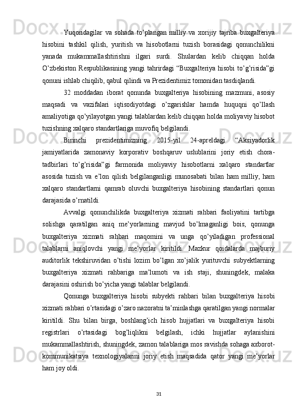 Yuqoridagilar   va   sohada   to’plangan   milliy   va   xorijiy   tajriba   buxgalteriya
hisobini   tashkil   qilish,   yuritish   va   hisobotlarni   tuzish   borasidagi   qonunchilikni
yanada   mukammallashtirishni   ilgari   surdi.   Shulardan   kelib   chiqqan   holda
O’zbekiston Respublikasining  yangi tahrirdagi “Buxgalteriya hisobi  to’g’risida”gi
qonuni ishlab chiqilib, qabul qilindi va Prezidentimiz tomonidan tasdiqlandi. 
32   moddadan   iborat   qonunda   buxgalteriya   hisobining   mazmuni,   asosiy
maqsadi   va   vazifalari   iqtisodiyotdagi   o’zgarishlar   hamda   huquqni   qo’llash
amaliyotiga qo’yilayotgan yangi talablardan kelib chiqqan holda moliyaviy hisobot
tuzishning xalqaro standartlariga muvofiq belgilandi. 
Birinchi   prezidentimizning   2015-yil   24-apreldagi   “Aksiyadorlik
jamiyatlarida   zamonaviy   korporativ   boshqaruv   uslublarini   joriy   etish   chora-
tadbirlari   to’g’risida”gi   farmonida   moliyaviy   hisobotlarni   xalqaro   standartlar
asosida   tuzish   va   e’lon   qilish   belgilanganligi   munosabati   bilan   ham   milliy,   ham
xalqaro   standartlarni   qamrab   oluvchi   buxgalteriya   hisobining   standartlari   qonun
darajasida o’rnatildi. 
Avvalgi   qonunchilikda   buxgalteriya   xizmati   rahbari   faoliyatini   tartibga
solishga   qaratilgan   aniq   me’yorlarning   mavjud   bo’lmaganligi   bois,   qonunga
buxgalteriya   xizmati   rahbari   maqomini   va   unga   qo’yiladigan   professional
talablarni   aniqlovchi   yangi   me’yorlar   kiritildi.   Mazkur   qoidalarda   majburiy
auditorlik   tekshiruvidan   o’tishi   lozim   bo’lgan   xo’jalik   yurituvchi   subyektlarning
buxgalteriya   xizmati   rahbariga   ma’lumoti   va   ish   staji,   shuningdek,   malaka
darajasini oshirish bo’yicha yangi talablar belgilandi. 
Qonunga   buxgalteriya   hisobi   subyekti   rahbari   bilan   buxgalteriya   hisobi
xizmati rahbari o’rtasidagi o’zaro nazoratni ta’minlashga qaratilgan yangi normalar
kiritildi.   Shu   bilan   birga,   boshlang’ich   hisob   hujjatlari   va   buxgalteriya   hisobi
registrlari   o’rtasidagi   bog’liqlikni   belgilash,   ichki   hujjatlar   aylanishini
mukammallashtirish, shuningdek, zamon talablariga mos ravishda sohaga axborot-
kommunikatsiya   texnologiyalarini   joriy   etish   maqsadida   qator   yangi   me’yorlar
ham joy oldi. 
31