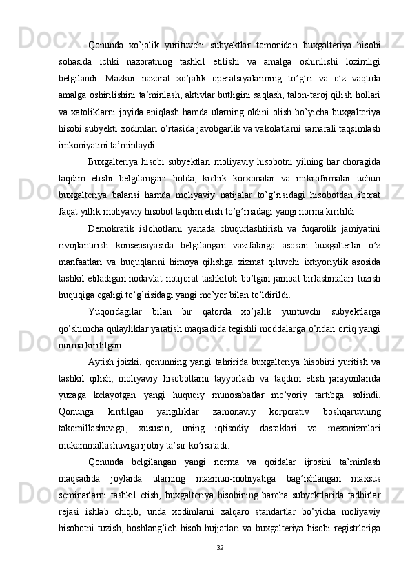 Qonunda   xo’jalik   yurituvchi   subyektlar   tomonidan   buxgalteriya   hisobi
sohasida   ichki   nazoratning   tashkil   etilishi   va   amalga   oshirilishi   lozimligi
belgilandi.   Mazkur   nazorat   xo’jalik   operatsiyalarining   to’g’ri   va   o’z   vaqtida
amalga oshirilishini ta’minlash, aktivlar butligini saqlash, talon-taroj qilish hollari
va  xatoliklarni   joyida   aniqlash   hamda   ularning   oldini   olish   bo’yicha  buxgalteriya
hisobi subyekti xodimlari o’rtasida javobgarlik va vakolatlarni samarali taqsimlash
imkoniyatini ta’minlaydi. 
Buxgalteriya  hisobi  subyektlari  moliyaviy hisobotni  yilning har   choragida
taqdim   etishi   belgilangani   holda,   kichik   korxonalar   va   mikrofirmalar   uchun
buxgalteriya   balansi   hamda   moliyaviy   natijalar   to’g’risidagi   hisobotdan   iborat
faqat yillik moliyaviy hisobot taqdim etish to’g’risidagi yangi norma kiritildi. 
Demokratik   islohotlarni   yanada   chuqurlashtirish   va   fuqarolik   jamiyatini
rivojlantirish   konsepsiyasida   belgilangan   vazifalarga   asosan   buxgalterlar   o’z
manfaatlari   va   huquqlarini   himoya   qilishga   xizmat   qiluvchi   ixtiyoriylik   asosida
tashkil  etiladigan nodavlat  notijorat  tashkiloti  bo’lgan jamoat  birlashmalari  tuzish
huquqiga egaligi to’g’risidagi yangi me’yor bilan to’ldirildi. 
Yuqoridagilar   bilan   bir   qatorda   xo’jalik   yurituvchi   subyektlarga
qo’shimcha qulayliklar yaratish maqsadida tegishli moddalarga o’ndan ortiq yangi
norma kiritilgan. 
Aytish   joizki,   qonunning   yangi   tahririda   buxgalteriya   hisobini   yuritish   va
tashkil   qilish,   moliyaviy   hisobotlarni   tayyorlash   va   taqdim   etish   jarayonlarida
yuzaga   kelayotgan   yangi   huquqiy   munosabatlar   me’yoriy   tartibga   solindi.
Qonunga   kiritilgan   yangiliklar   zamonaviy   korporativ   boshqaruvning
takomillashuviga,   xususan,   uning   iqtisodiy   dastaklari   va   mexanizmlari
mukammallashuviga ijobiy ta’sir ko’rsatadi. 
Qonunda   belgilangan   yangi   norma   va   qoidalar   ijrosini   ta’minlash
maqsadida   joylarda   ularning   mazmun-mohiyatiga   bag’ishlangan   maxsus
seminarlarni   tashkil   etish,   buxgalteriya   hisobining   barcha   subyektlarida   tadbirlar
rejasi   ishlab   chiqib,   unda   xodimlarni   xalqaro   standartlar   bo’yicha   moliyaviy
hisobotni   tuzish,   boshlang’ich  hisob   hujjatlari   va   buxgalteriya  hisobi   registrlariga
32 