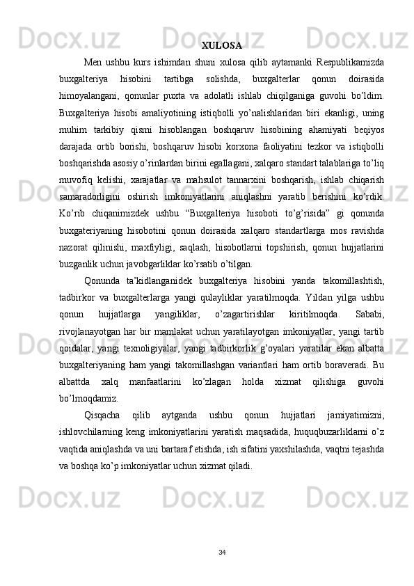 XULOSA
Men   ushbu   kurs   ishimdan   shuni   xulosa   qilib   aytamanki   Respublikamizda
buxgalteriya   hisobini   tartibga   solishda,   buxgalterlar   qonun   doirasida
himoyalangani,   qonunlar   puxta   va   adolatli   ishlab   chiqilganiga   guvohi   bo’ldim.
Buxgalteriya   hisobi   amaliyotining   istiqbolli   yo’nalishlaridan   biri   ekanligi,   uning
muhim   tarkibiy   qismi   hisoblangan   boshqaruv   hisobining   ahamiyati   beqiyos
darajada   ortib   borishi,   boshqaruv   hisobi   korxona   faoliyatini   tezkor   va   istiqbolli
boshqarishda asosiy o’rinlardan birini egallagani, xalqaro standart talablariga to’liq
muvofiq   kelishi,   xarajatlar   va   mahsulot   tannarxini   boshqarish,   ishlab   chiqarish
samaradorligini   oshirish   imkoniyatlarini   aniqlashni   yaratib   berishini   ko’rdik.
Ko’rib   chiqanimizdek   ushbu   “Buxgalteriya   hisoboti   to’g’risida”   gi   qonunda
buxgateriyaning   hisobotini   qonun   doirasida   xalqaro   standartlarga   mos   ravishda
nazorat   qilinishi,   maxfiyligi,   saqlash,   hisobotlarni   topshirish,   qonun   hujjatlarini
buzganlik uchun javobgarliklar ko’rsatib o’tilgan. 
Qonunda   ta’kidlanganidek   buxgalteriya   hisobini   yanda   takomillashtish,
tadbirkor   va   buxgalterlarga   yangi   qulayliklar   yaratilmoqda.   Yildan   yilga   ushbu
qonun   hujjatlarga   yangiliklar,   o’zagartirishlar   kiritilmoqda.   Sababi,
rivojlanayotgan   har   bir   mamlakat   uchun   yaratilayotgan   imkoniyatlar,   yangi   tartib
qoidalar,   yangi   texnoligiyalar,   yangi   tadbirkorlik   g’oyalari   yaratilar   ekan   albatta
buxgalteriyaning   ham   yangi   takomillashgan   variantlari   ham   ortib   boraveradi.   Bu
albattda   xalq   manfaatlarini   ko’zlagan   holda   xizmat   qilishiga   guvohi
bo’lmoqdamiz. 
Qisqacha   qilib   aytganda   ushbu   qonun   hujjatlari   jamiyatimizni,
ishlovchilarning   keng   imkoniyatlarini   yaratish   maqsadida,   huquqbuzarliklarni   o’z
vaqtida aniqlashda va uni bartaraf etishda, ish sifatini yaxshilashda, vaqtni tejashda
va boshqa ko’p imkoniyatlar uchun xizmat qiladi.
34 