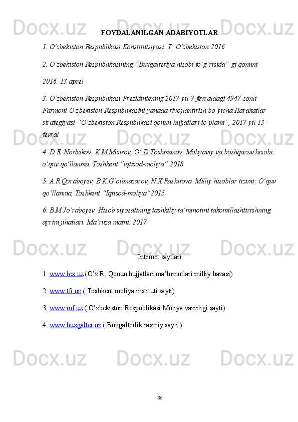 FOYDALANILGAN ADABIYOTLAR
1. O’zbekiston Respublikasi Konstitutsiyasi. T: O’zbekiston 2016
2. O’zbekiston Respublikasining “Buxgalteriya hisobi to’g’risida” gi qonuni 
2016. 13 aprel
3. O’zbekiston Respublikasi Prezidintening 2017-yil 7-fevraldagi 4947-sonli 
Farmoni O’zbekiston Respublikasini yanada rivojlantirish bo’yicha Harakatlar 
strategiyasi “O’zbekiston Respublikasi qonun hujjatlari to’plami”, 2017-yil 13- 
fevral 
4. D.E. Norbekov, K.M.Misirov, G’.D.Toshmanov, Moliyaviy va boshqaruv hisobi:
o’quv qo’llanma. Toshkent “iqtisod-moliya” 2018
5. A.R.Qoraboyev, B.K.G’oibnazarov, N.X.Rashitova. Milliy hisoblar tizimi; O’quv
qo’llanma, Toshkent “Iqtisod-moliya”2015
6. B.M.Jo’raboyev. Hisob siyosatining tashkiliy ta’minotini takomillashtirishning 
ayrim jihatlari. Ma’ruza matni. 2017
Internet saytlari
1.  www    .   lex    .   uz     ( O ’ z . R .  Qonun   hujjatlari   ma ’ lumotlari   milliy   bazasi )
2.  www.tfi.uz  ( Toshkent moliya instituti sayti)
3.  www.mf.uz  ( O’zbekiston Respublikasi Moliya vazirligi sayti)
4.  www.buxgalter.uz  ( Buxgalterlik rasmiy sayti )
36