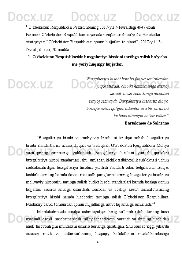 _________________
1
 O’zbekiston Respublikasi Prezidintening 2017-yil 7-fevraldagi 4947-sonli 
Farmoni O’zbekiston Respublikasini yanada rivojlantirish bo’yicha Harakatlar 
strategiyasi “O’zbekiston Respublikasi qonun hujjatlari to’plami”, 2017-yil 13- 
fevral , 6- son, 70-modda
1. O’zbekiston Respublikasida buxgalteriya hisobini tartibga solish bo’yicha
me’yoriy huquqiy hujjatlar.
“Buxgalteriya hisobi barcha fan va san’atlardan
yuqori turadi, chunki hamma unga extiyoj
sezadi, u esa hech kimga nisbatan
extiyoj sezmaydi. Buxgalteriya hisobisiz dunyo
boshqaruvisiz qolgan, odamlar esa bir-birlarini
tushuna olmagan bo’lar edilar”
Bartalomeo de Salazano
“Buxgalteriya   hisobi   va   moliyaviy   hisobotni   tartibga   solish,   buxgalteriya
hisobi standartlarini ishlab chiqish va tasdiqlash O’zbekiston Respublikasi Moliya
vazirligining   zimmasiga   yuklatiladi.   Buxgalteriya   hisobini   yuritish   qoidalari
buxgalteriya hisobi standartlari, shu jumladan kichik tadbirkorlik sub’ektlari uchun
soddalashtirilgan  buxgalteriya hisobini  yuritish  standarti  bilan  belgilanadi.  Budjet
tashkilotlarining hamda davlat maqsadli jamg’armalarining buxgalteriya hisobi va
moliyaviy hisobotini tartibga solish budjet hisobi standartlari hamda boshqa qonun
hujjatlari   asosida   amalga   oshiriladi.   Banklar   va   boshqa   kredit   tashkilotlarining
buxgalteriya   hisobi   hamda   hisobotini   tartibga   solish   O’zbekiston   Respublikasi
Markaziy banki tomonidan qonun hujjatlariga muvofiq amalga oshiriladi.” 1
Mamlakatimizda   amalga   oshirilayotgan   keng   ko’lamli   islohotlarning   bosh
maqsadi kuchli, raqobatbardosh milliy iqtisodiyotni yaratish va shuning hisobidan
aholi farovonligini muntazam oshirib borishga qaratilgan. Shu bois so’nggi yillarda
xususiy   mulk   va   tadbirkorlikning   huquqiy   kafolatlarini   mustahkamlashga
4 