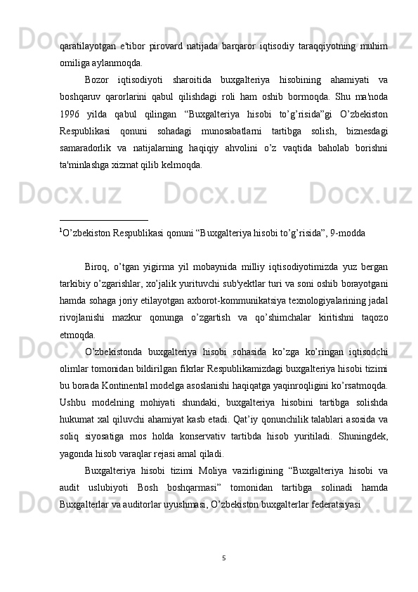 qaratilayotgan   e'tibor   pirovard   natijada   barqaror   iqtisodiy   taraqqiyotning   muhim
omiliga aylanmoqda.
Bozor   iqtisodiyoti   sharoitida   buxgalteriya   hisobining   ahamiyati   va
boshqaruv   qarorlarini   qabul   qilishdagi   roli   ham   oshib   bormoqda.   Shu   ma'noda
1996   yilda   qabul   qilingan   “Buxgalteriya   hisobi   to’g’risida”gi   O’zbekiston
Respublikasi   qonuni   sohadagi   munosabatlarni   tartibga   solish,   biznesdagi
samaradorlik   va   natijalarning   haqiqiy   ahvolini   o’z   vaqtida   baholab   borishni
ta'minlashga xizmat qilib kelmoqda.
__________________
1
O’zbekiston Respublikasi qonuni “Buxgalteriya hisobi to’g’risida”, 9-modda
Biroq,   o’tgan   yigirma   yil   mobaynida   milliy   iqtisodiyotimizda   yuz   bergan
tarkibiy o’zgarishlar, xo’jalik yurituvchi sub'yektlar turi va soni oshib borayotgani
hamda sohaga joriy etilayotgan axborot-kommunikatsiya texnologiyalarining jadal
rivojlanishi   mazkur   qonunga   o’zgartish   va   qo’shimchalar   kiritishni   taqozo
etmoqda.
O’zbekistonda   buxgalteriya   hisobi   sohasida   ko’zga   ko’ringan   iqtisodchi
olimlar tomonidan bildirilgan fikrlar Respublikamizdagi buxgalteriya hisobi tizimi
bu borada Kontinental modelga asoslanishi haqiqatga yaqinroqligini ko’rsatmoqda.
Ushbu   modelning   mohiyati   shundaki,   buxgalteriya   hisobini   tartibga   solishda
hukumat xal qiluvchi ahamiyat kasb etadi. Qat’iy qonunchilik talablari asosida va
soliq   siyosatiga   mos   holda   konservativ   tartibda   hisob   yuritiladi.   Shuningdek,
yagonda hisob varaqlar rejasi amal qiladi.
Buxgalteriya   hisobi   tizimi   Moliya   vazirligining   “Buxgalteriya   hisobi   va
audit   uslubiyoti   Bosh   boshqarmasi”   tomonidan   tartibga   solinadi   hamda
Buxgalterlar va auditorlar uyushmasi, O’zbekiston buxgalterlar federatsiyasi
5 