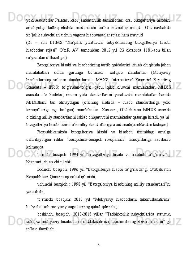 yoki   Auditorlar   Palatasi   kabi   jamoatchilik   tashkilotlari   esa,   buxgalteriya   hisobini
amaliyotga   tadbiq   etishda   maslahatchi   bo’lib   xizmat   qilmoqda.   O’z   navbatida
xo’jalik subyektlari uchun yagona hisobvaraqlar rejasi ham mavjud
(21   –   son   BHMS   “Xo’jalik   yurituvchi   subyektlarning   buxgalteriya   hisobi
hisobotlar   rejasi”   O’z.R   AV   tomonidan   2012   yil   23   oktabrda   1181-son   bilan
ro’yxatdan o’tkazilgan).
Buxgalteriya hisobi va hisobotining tartib qoidalarini ishlab chiqishda jahon
mamlakatlari   uchta   guruhga   bo’linadi:   xalqaro   standartlar   (Moliyaviy
hisobotlarning   xalqaro   standartlarni   –   MHXS,   International   Financial   Reporting
Standats   –   IFRS)   to’g’ridan-to’g’ri   qabul   qilib   oluvchi   mamlakatlar,   MHXS
asosida   o’z   kodeksi,   nizom   yoki   standartlarini   yaratuvchi   mamlakatlar   hamda
MHXSlarni   tan   olmaydigan   (o’zining   alohida   –   hisob   standartlariga   yoki
tamoyillariga   ega   bo’lgan)   mamlakatlar.   Xususan,   O’zbekiston   MHXS   asosida
o’zining milliy standartlarini ishlab chiqaruvchi mamlakatlar qatoriga kiradi, ya’ni 
buxgalteriya hisobi tizimi o’z mlliy standartlariga asoslanadi(banklardan tashqari).
Respublikamizda   buxgalteriya   hisobi   va   hisoboti   tizimidagi   amalga
oshirilayotgan   ishlar   “bosqichma-bosqich   rivojlanish”   tamoyillariga   asoslanib
kelmoqda. 
birinchi   bosqich:   1994   yil   “Buxgalteriya   hisobi   va   hisoboti   to’g’risida”gi
Nizomni ishlab chiqilishi;
ikkinchi   bosqich:   1996   yil   “Buxgalteriya   hisobi   to’g’risida”gi   O’zbekiston
Respublikasi Qonunning qabul qilinishi;
uchinchi   bosqich   :   1998   yil   “Buxgalteriya   hisobining   milliy   standartlari”ni
yaratilishi;
to’rtinchi   bosqich:   2012   yil   “Moliyaviy   hisobotlarni   takomillashtirish”
bo’yicha turli me’yoriy xujjatlarning qabul qilinishi;
beshinchi   bosqich:   2012-2015   yillar   “Tadbirkorlik   subyektlarida   statistic,
soliq va moliyaviy hisobotlarni soddalashtirish, topshirishning elektron tizimi” ga
to’la o’tkazilishi.
6 