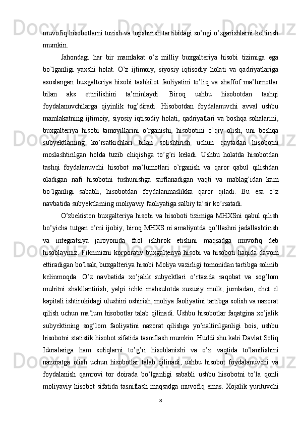 muvofiq hisobotlarni tuzish va topshirish tartibidagi so’ngi o’zgarishlarni keltirish
mumkin. 
Jahondagi   har   bir   mamlakat   o’z   milliy   buxgalteriya   hisobi   tizimiga   ega
bo’lganligi   yaxshi   holat.   O’z   ijtimoiy,   siyosiy   iqtisodiy   holati   va   qadriyatlariga
asoslangan   buxgalteriya   hisobi   tashkilot   faoliyatini   to’liq   va   shaffof   ma’lumotlar
bilan   aks   ettirilishini   ta’minlaydi.   Biroq   ushbu   hisobotdan   tashqi
foydalanuvchilarga   qiyinlik   tug’diradi.   Hisobotdan   foydalanuvchi   avval   ushbu
mamlakatning ijtimoiy, siyosiy   iqtisodiy  holati,  qadriyatlari   va boshqa  sohalarini,
buxgalteriya   hisobi   tamoyillarini   o’rganishi,   hisobotini   o’qiy   olish,   uni   boshqa
subyektlarning   ko’rsatkichlari   bilan   solishtirish   uchun   qaytadan   hisobotni
moslashtirilgan   holda   tuzib   chiqishga   to’g’ri   keladi.   Ushbu   holatda   hisobotdan
tashqi   foydalanuvchi   hisobot   ma’lumotlari   o’rganish   va   qaror   qabul   qilishdan
oladigan   nafi   hisobotni   tushunishga   sarflanadigan   vaqti   va   mablag’idan   kam
bo’lganligi   sababli,   hisobotdan   foydalanmaslikka   qaror   qiladi.   Bu   esa   o’z
navbatida subyektlarning moliyaviy faoliyatiga salbiy ta’sir ko’rsatadi.
O’zbekiston   buxgalteriya   hisobi   va   hisoboti   tizimiga   MHXSni   qabul   qilish
bo’yicha tutgan o’rni ijobiy, biroq MHXS ni amaliyotda qo’llashni  jadallashtirish
va   integratsiya   jaroyonida   faol   ishtirok   etishini   maqsadga   muvofiq   deb
hisoblaymiz.   Fikrimizni   korporativ  buxgalteriya  hisobi   va   hisoboti   haqida  davom
ettiradigan bo’lsak, buxgalteriya hisobi Moliya vazirligi tomonidan tartibga solinib
kelinmoqda.   O’z   navbatida   xo’jalik   subyektlari   o’rtasida   raqobat   va   sog’lom
muhitni   shakllantirish,   yalpi   ichki   mahsulotda   xususiy   mulk,   jumladan,   chet   el
kapitali ishtirokidagi ulushini oshirish, moliya faoliyatini tartibga solish va nazorat
qilish uchun ma’lum hisobotlar talab qilinadi. Ushbu hisobotlar faqatgina xo’jalik
subyektining   sog’lom   faoliyatini   nazorat   qilishga   yo’naltirilganligi   bois,   ushbu
hisobotni statistik hisobot sifatida tasniflash mumkin. Huddi shu kabi Davlat Soliq
Idoralariga   ham   soliqlarni   to’g’ri   hisoblanishi   va   o’z   vaqtida   to’lanilishini
nazoratga   olish   uchun   hisobotlar   talab   qilinadi,   ushbu   hisobot   foydalanuvchi   va
foydalanish   qamrovi   tor   doirada   bo’lganligi   sababli   ushbu   hisobotni   to’la   qonli
moliyaviy hisobot   sifatida  tasniflash  maqsadga  muvofiq emas.  Xojalik  yurituvchi
8 