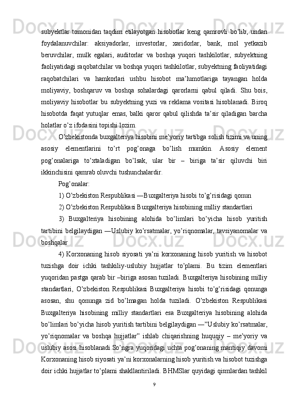 subyektlar   tomonidan   taqdim   etilayotgan   hisobotlar   keng   qamrovli   bo’lib,   undan
foydalanuvchilar:   aksiyadorlar,   investorlar,   xaridorlar,   bank,   mol   yetkazib
beruvchilar,   mulk   egalari,   auditorlar   va   boshqa   yuqori   tashkilotlar,   subyektning
faoliyatidagi raqobatchilar va boshqa yuqori tashkilotlar, subyektning faoliyatidagi
raqobatchilari   va   hamkorlari   ushbu   hisobot   ma’lumotlariga   tayangan   holda
moliyaviy,   boshqaruv   va   boshqa   sohalardagi   qarorlarni   qabul   qiladi.   Shu   bois,
moliyaviy   hisobotlar   bu   subyektning   yuzi   va   reklama   vositasi   hisoblanadi.   Biroq
hisobotda   faqat   yutuqlar   emas,   balki   qaror   qabul   qilishda   ta’sir   qiladigan   barcha
holatlar o’z ifodasini topishi lozim.
O’zbekistonda buxgalteriya hisobini me’yoriy tartibga solish tizimi va uning
asosiy   elementlarini   to’rt   pog’onaga   bo’lish   mumkin.   Asosiy   element
pog’onalariga   to’xtaladigan   bo’lsak,   ular   bir   –   biriga   ta’sir   qiluvchi   biri
ikkinchisini qamrab oluvchi tushunchalardir.
Pog’onalar:
1) O’zbekiston Respublikasi ―Buxgalteriya hisobi to’g’risidagi qonun
2) O’zbekiston Respublikasi Buxgalteriya hisobining milliy standartlari
3)   Buxgalteriya   hisobining   alohida   bo’limlari   bo’yicha   hisob   yuritish
tartibini   belgilaydigan   ―Uslubiy   ko’rsatmalar,   yo’riqnomalar,   tavsiyanomalar   va
boshqalar
4)   Korxonaning   hisob   siyosati   ya’ni   korxonaning   hisob   yuritish   va   hisobot
tuzishga   doir   ichki   tashkiliy-uslubiy   hujjatlar   to’plami.   Bu   tizim   elementlari
yuqoridan pastga qarab bir –biriga asosan tuziladi. Buxgalteriya hisobining milliy
standartlari,   O’zbekiston   Respublikasi   Buxgalteriya   hisobi   to’g’risidagi   qonunga
asosan,   shu   qonunga   zid   bo’lmagan   holda   tuziladi.   O’zbekiston   Respublikasi
Buxgalteriya   hisobining   milliy   standartlari   esa   Buxgalteriya   hisobining   alohida
bo’limlari bo’yicha hisob yuritish tartibini belgilaydigan ―”Uslubiy ko’rsatmalar,
yo’riqnomalar   va   boshqa   hujjatlar”   ishlab   chiqarishning   huquqiy   –   me’yoriy   va
uslubiy asosi hisoblanadi.So’ngra yuqoridagi uchta pog’onaning mantiqiy davomi
Korxonaning hisob siyosati ya’ni korxonalarning hisob yuritish va hisobot tuzishga
doir ichki hujjatlar to’plami shakllantiriladi. BHMSlar quyidagi qismlardan tashkil
9 