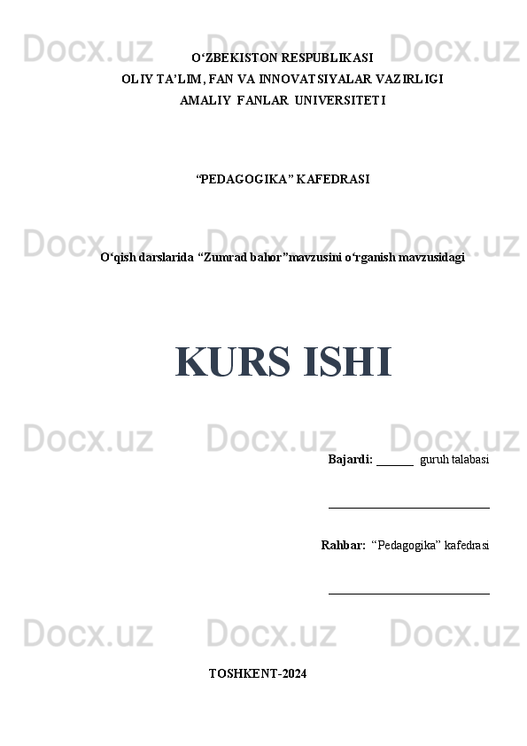 O ZBEKISTON RESPUBLIKASIʻ
OLIY TA’LIM, FAN VA INNOVATSIYALAR VAZIRLIGI
AMALIY  FANLAR  UNIVERSITETI
“PEDAGOGIKA” KAFEDRASI
 
O qish darslarida “Zumrad bahor”mavzusini o rganish mavzusidagi	
ʻ ʻ
 
 
KURS ISHI
Bajardi:   ______  guruh talabasi 
__________________________ 
Rahbar:    “Pedagogika”   kafedrasi 
__________________________                                                                                                                                                                                          
                                       
                                           TOSHKENT-2024 