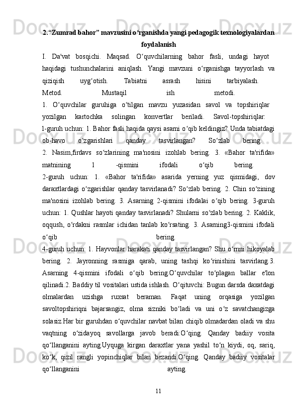 2.“Zumrad bahor” mavzusini o rganishda yangi pedagogik texnologiyalardanʻ
foydalanish
I.   Da'vat   bosqichi.   Maqsad.   O quvchilarning   bahor   fasli,   undagi   hayot  
ʻ
haqidagi   tushunchalarini   aniqlash.   Yangi   mavzuni   o rganishga   tayyorlash   va	
ʻ
qiziqish   uyg otish.   Tabiatni   asrash   hisini   tarbiyalash.  	
ʻ
Metod.   Mustaqil   ish   metodi.  
1.   O quvchilar   guruhiga   o tilgan   mavzu   yuzasidan   savol   va   topshiriqlar  	
ʻ ʻ
yozilgan   kartochka   solingan   konvertlar   beriladi.   Savol-topshiriqlar:  
l-guruh uchun: 1. Bahor fasli haqida qaysi asarni o qib keldingiz? Unda tabiatdagi	
ʻ
ob-havo   o zgarishlari   qanday   tasvirlangan?   So zlab   bering.  	
ʻ ʻ
2.   Nasim,firdavs   so zlarining   ma'nosini   izohlab   bering.   3.   «Bahor   ta'rifida»	
ʻ
matnining   1   -qismini   ifodali   o qib   bering.  	
ʻ
2-guruh   uchun:   1.   «Bahor   ta'rifida»   asarida   yerning   yuz   qismidagi,   dov
daraxtlardagi   o zgarishlar   qanday   tasvirlanadi?   So zlab   bering.   2.   Chin   so zining	
ʻ ʻ ʻ
ma'nosini   izohlab   bering.   3.   Asarning   2-qismini   ifodalai   o qib   bering.   3-guruh	
ʻ
uchun: 1. Qushlar  hayoti qanday tasvirlanadi? Shularni  so zlab bering. 2. Kaklik,	
ʻ
oqqush,   o rdakni   rasmlar   ichidan   tanlab   ko rsating.   3.   Asarning3-qismini   ifodali	
ʻ ʻ
o qib   bering.  	
ʻ
4-guruh uchun:  1. Hayvonlar  harakati  qanday tasvirlangan?  Shu o rnni  hikoyalab	
ʻ
bering.   2.   Jayronning   rasmiga   qarab,   uning   tashqi   ko rinishini   tasvirlang.3.	
ʻ
Asarning   4-qismini   ifodali   o qib   bering.O quvchilar   to plagan   ballar   e'lon	
ʻ ʻ ʻ
qilinadi.2. Baddiy til vositalari ustida ishlash. O qituvchi: Bugun darsda daxatdagi	
ʻ
olmalardan   uzishga   ruxsat   beraman.   Faqat   uning   orqasiga   yozilgan
savoltopshiriqni   bajarsangiz,   olma   sizniki   bo ladi   va   uni   o z   savatchangizga
ʻ ʻ
solasiz.Har bir guruhdan o quvchilar navbat bilan chiqib olmadardan oladi va shu	
ʻ
vaqtning   o zidayoq   savollarga   javob   beradi:O qing.   Qanday   badiiy   vosita	
ʻ ʻ
qo llanganini   ayting.Uyquga   kirgan   daraxtlar   yana   yashil   to n   kiydi,   oq,   sariq,	
ʻ ʻ
ko k,   qizil   rangli   yopinchiqlar   bilan   bezandi.O qing.   Qanday   badiiy   vositalar
ʻ ʻ
qo llanganini   ayting.  
ʻ
11 