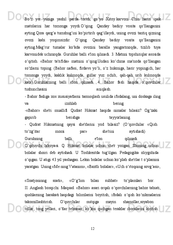 Bo z   yer   yuziga   yashil   parda   tortdi,   go yo   Xitoyʻ ʻ   karvoni   Chin   hariri   ipak
matolarini   har   tomonga   yoydi.O qing.   Qanday   badiiy   vosita   qo llanganini	
ʻ ʻ
ayting.Qora  qarg a tumshug ini  ko pirtirib qag illaydi, uning ovozi  tantiq qizning	
ʻ ʻ ʻ ʻ
ovozi   kabi   yoqimsizdir.   O qing.   Qanday   badiiy   vosita   qo llanganini	
ʻ ʻ
ayting.Mag rur   turnalar   ko kda   ovozini   baralla   yangratmoqda,   tizilib   tuya	
ʻ ʻ
karvonidek uchmoqda. Guruhlar balli e'lon qilinadi. 3. Matnni topshiriqlar asosida
o qitish.   «Bahor   ta'rifida»   matnini   o qing.Undan   ko chma   ma'noda   qo llangan	
ʻ ʻ ʻ ʻ
so zlarni   toping.   (Bahor   nafasi,   firdavs   yo li,   o z   hukmiga,   harir   yopingich,   har
ʻ ʻ ʻ
tomonga   yoydi,   kaklik   kulmoqda,   gullar   yuz   ochib,   qah-qah   urib   kulmoqda
kabi).Guruhlarning   balli   e'lon   qilinadi.   4.   Bahor   fasli   haqida   o quvchilar	
ʻ
tushunchasini   aniqlash.  
- Bahor fasliga xos xususiyatlarni tarmoqlash usulida ifodalang, uni doskaga iling
va   izohlab   bering.  
-«Bahor»   she'ri   muallifi   Qudrat   Hikmat   haqida   nimalar   bilasiz?   Og zaki  	
ʻ
gapirib   berishga   tayyorlaning.  
-   Qudrat   Hikmatning   qaysi   she'rlarini   yod   bilasiz?   (O quvchilar   «Qish  	
ʻ
to zg itar   momi   par»   she'rini   aytishadi)  	
ʻ ʻ
Guruhning   balli   e'lon   qilinadi.  
O qituvchi   hikoyasi.   Q.   Hikmat   bolalar   uchun   she'r   yozgan.   Shuning   uchun  
ʻ
bolalar   shoiri   deb   aytishadi.   U   Toshkentda   tug ilgan.   Pedagogika   oliygohida  	
ʻ
o qigan. U atigi 43 yil yashagan. Lekin bolalar uchun ko plab she'rlar t o plamini  	
ʻ ʻ ʻ
yaratgan. Uning «Me ning Vatanim», «Baxtli bolalar», «Uch o rtoqning sovg asi»,	
ʻ ʻ
«Soatjoninng   soati»,   «O g lim   bilan   suhbat»   to plamlari   bor.  	
ʻ ʻ ʻ
II. Anglash bosqichi. Maqsad. «Bahor» asari orqali o quvchilarning bahor tabiati,	
ʻ
qushlarning   harakati   haqidagi   bilimlarini   boyitish,   ifodali   o qish   ko nikmalarini	
ʻ ʻ
takomillashtirish.   O quvchilar   nutqiga   mayin   shamollar,soyabon  	
ʻ
tollar,   tong   yellari,   o tlar   tebranar,   ko kni   quchgan   teraklar   iboralarini   kiritish.  
ʻ ʻ
12 