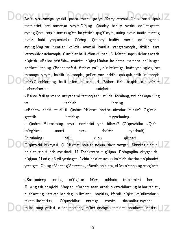 Bo z   yer   yuziga   yashil   parda   tortdi,   go yo   Xitoyʻ ʻ   karvoni   Chin   hariri   ipak
matolarini   har   tomonga   yoydi.O qing.   Qanday   badiiy   vosita   qo llanganini	
ʻ ʻ
ayting.Qora  qarg a tumshug ini  ko pirtirib qag illaydi, uning ovozi  tantiq qizning	
ʻ ʻ ʻ ʻ
ovozi   kabi   yoqimsizdir.   O qing.   Qanday   badiiy   vosita   qo llanganini	
ʻ ʻ
ayting.Mag rur   turnalar   ko kda   ovozini   baralla   yangratmoqda,   tizilib   tuya	
ʻ ʻ
karvonidek uchmoqda. Guruhlar balli e'lon qilinadi. 3. Matnni topshiriqlar asosida
o qitish.   «Bahor   ta'rifida»   matnini   o qing.Undan   ko chma   ma'noda   qo llangan	
ʻ ʻ ʻ ʻ
so zlarni   toping.   (Bahor   nafasi,   firdavs   yo li,   o z   hukmiga,   harir   yopingich,   har
ʻ ʻ ʻ
tomonga   yoydi,   kaklik   kulmoqda,   gullar   yuz   ochib,   qah-qah   urib   kulmoqda
kabi).Guruhlarning   balli   e'lon   qilinadi.   4.   Bahor   fasli   haqida   o quvchilar	
ʻ
tushunchasini   aniqlash.  
- Bahor fasliga xos xususiyatlarni tarmoqlash usulida ifodalang, uni doskaga iling
va   izohlab   bering.  
-«Bahor»   she'ri   muallifi   Qudrat   Hikmat   haqida   nimalar   bilasiz?   Og zaki  	
ʻ
gapirib   berishga   tayyorlaning.  
-   Qudrat   Hikmatning   qaysi   she'rlarini   yod   bilasiz?   (O quvchilar   «Qish  	
ʻ
to zg itar   momi   par»   she'rini   aytishadi)  	
ʻ ʻ
Guruhning   balli   e'lon   qilinadi.  
O qituvchi   hikoyasi.   Q.   Hikmat   bolalar   uchun   she'r   yozgan.   Shuning   uchun  
ʻ
bolalar   shoiri   deb   aytishadi.   U   Toshkentda   tug ilgan.   Pedagogika   oliygohida  	
ʻ
o qigan. U atigi 43 yil yashagan. Lekin bolalar uchun ko plab she'rlar t o plamini  	
ʻ ʻ ʻ
yaratgan. Uning «Me ning Vatanim», «Baxtli bolalar», «Uch o rtoqning sovg asi»,	
ʻ ʻ
«Soatjoninng   soati»,   «O g lim   bilan   suhbat»   to plamlari   bor.  	
ʻ ʻ ʻ
II. Anglash bosqichi. Maqsad. «Bahor» asari orqali o quvchilarning bahor tabiati,	
ʻ
qushlarning   harakati   haqidagi   bilimlarini   boyitish,   ifodali   o qish   ko nikmalarini	
ʻ ʻ
takomillashtirish.   O quvchilar   nutqiga   mayin   shamollar,soyabon  	
ʻ
tollar,   tong   yellari,   o tlar   tebranar,   ko kni   quchgan   teraklar   iboralarini   kiritish.  
ʻ ʻ
12