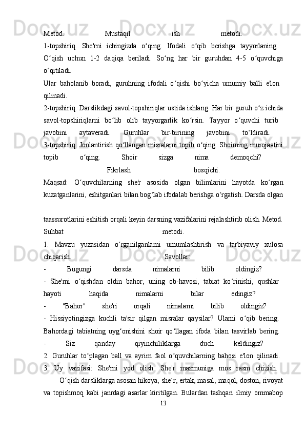 Metod.   Mustaqil   ish   metodi.  
1-topshiriq.   She'rni   ichingizda   o qing.   Ifodali   o qib   berishga   tayyorlaning.  ʻ ʻ
O qish   uchun   1-2   daqiqa   beriladi.   So ng   har   bir   guruhdan   4-5   o quvchiga	
ʻ ʻ ʻ
o qitiladi.  
ʻ
Ular   baholanib   boradi,   guruhning   ifodali   o qishi   bo yicha   umumiy   balli   e'lon  	
ʻ ʻ
qilinadi.  
2-topshiriq. Darslikdagi savol-topshiriqlar ustida ishlang. Har bir guruh o z ichida	
ʻ
savol-topshiriqlarni   bo lib   olib   tayyorgarlik   ko rsin.   Tayyor   o quvchi   turib  	
ʻ ʻ ʻ
javobini   aytaveradi.   Guruhlar   bir-birining   javobini   to ldiradi.  	
ʻ
3-topshiriq. Jonlantirish qo llangan misralarni topib o qing. Shoirning murojaatini	
ʻ ʻ
topib   o qing.   Shoir   sizga   nima   demoqchi?  	
ʻ
  Fikrlash   bosqichi.  
Maqsad:   O quvchilarning   she'r   asosida   olgan   bilimlarini   hayotda   ko rgan
ʻ ʻ
kuzatganlarini, eshitganlari bilan bog lab ifodalab berishga o rgatish. Darsda olgan	
ʻ ʻ
taassurotlarini eshitish orqali keyin darsning vazifalarini rejalashtirib olish. Metod.
Suhbat   metodi.  
1.   Mavzu   yuzasidan   o rganilganlarni   umumlashtirish   va   tarbiyaviy   xulosa	
ʻ
chiqarish.   Savollar:  
-   Bugungi   darsda   nimalarni   bilib   oldingiz?  
-   She'rni   o qishdan   oldin   bahor,   uning   ob-havosi,   tabiat   ko rinishi,   qushlar  	
ʻ ʻ
hayoti   haqida   nimalarni   bilar   edingiz?  
-   "Bahor"   she'ri   orqali   nimalarni   bilib   oldingiz?  
-   Hissiyotingizga   kuchli   ta'sir   qilgan   misralar   qaysilar?   Ularni   o qib   bering.  	
ʻ
Bahordagi   tabiatning   uyg onishini   shoir   qo llagan   ifoda   bilan   tasvirlab   bering.  	
ʻ ʻ
-   Siz   qanday   qiyinchiliklarga   duch   keldingiz?  
2.   Guruhlar   to plagan   ball   va   ayrim   faol   o quvchilarning   bahosi   e'lon   qilinadi.  	
ʻ ʻ
3.   Uy   vazifasi:   She'rni   yod   olish.   She'r   mazmuniga   mos   rasm   chizish.  
        O qish darsliklarga asosan hikoya, she`r, ertak, masal, maqol, doston, rivoyat	
ʻ
va   topishmoq   kabi   janrdagi   asarlar   kiritilgan.   Bulardan   tashqari   ilmiy   ommabop
13